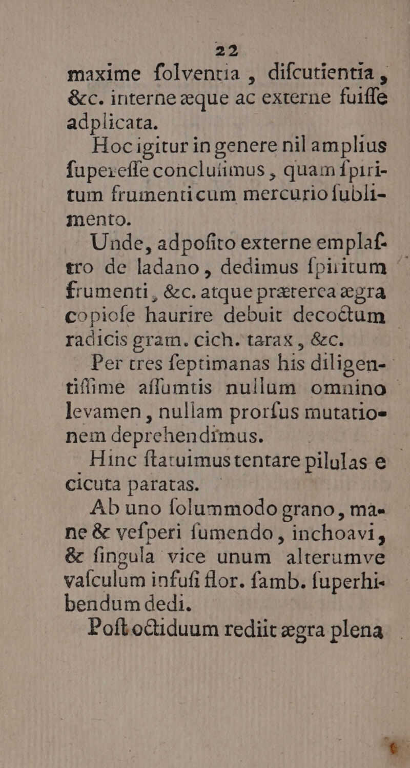 maxime folventia , difcutientia , &amp;c. interne zque ac externe fuiffe adplicata. Hoc igitur in genere nil amplius fupereffe concluiimus , quam fpiri- tum frumenticum mercurio fubli- mento. Unde, adpofito externe emplaf- tro de ladano, dedimus fpiritum ^. frumenti, &amp;c. atque pr&amp;terca egra copiofe haurire debuit decodtum - radicis gram. cich. tarax , &amp;c. Per tres feptimanas his diligen-- tifime aílumtis nullum omnino levamen , nuliam prorfus mutatio- nem deprehendimus. Hinc ftatuimustentare pilulas e. cicuta paratas. Ab uno folummodo grano , ma- ne &amp; vefperi fumendo , inchoavi, &amp; fingula vice unum alterumve valculum infufi flor. famb. fuperhi- bendum dedi. Poft octiduum rediit egra plena