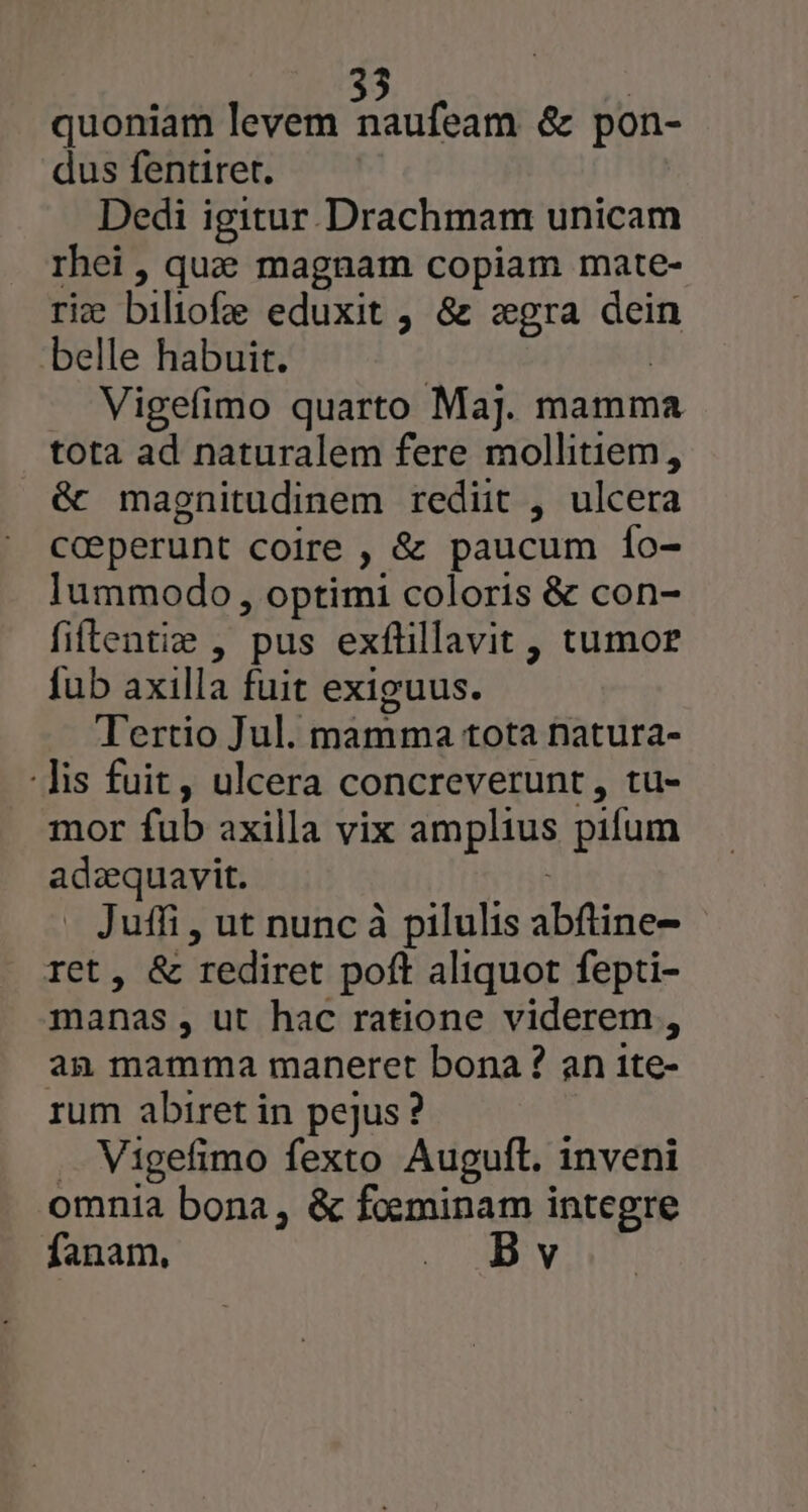 quoniam levem Sidon & pon- dus fentiret. Dedi igitur. Drachmam unicam rhei , qua magnam copiam mate- rie biliofe eduxit , & «gra dein belle habuit. Vigefimo quarto Maj. mamma tota ad naturalem fere mollitiem, & magnitudinem rediit , ulcera coeperunt coire , & paucum Ío- lummodo, optimi coloris & con- filtentie , pus exfüillavit , tumor fub axilla fuit exiguus. Tertio Jul. mamma tota natura- -Jis fuit, ulcera concreverunt , tu- mor fub axilla vix amplius pifum aset P uffi , ut nunc à pilulis abfine- , & rediret poft aliquot fepti- manas , ut hac ratione viderem , an mamma maneret bona? an ite- rum abiret in pejus? Vigefimo fexto Auguft. inveni omnia bona, & foeminam integre fanam, o