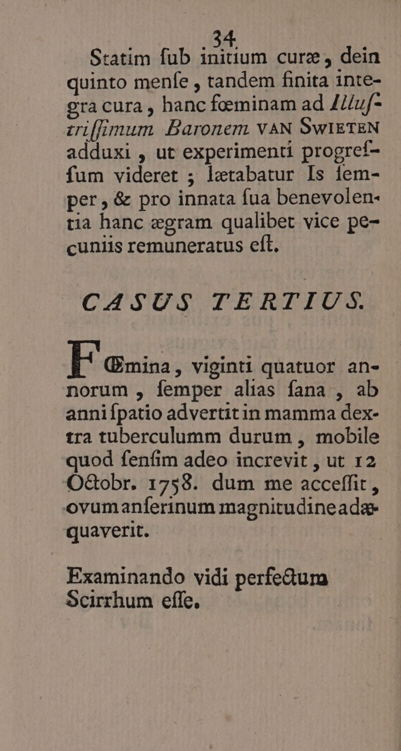 Statim fub E un cure, dein quinto menfe , tandem finita inte- gra cura , hanc foeminam ad JZ/uf- vilfimum Baronem VAN SWIETEN adduxi , ut experimenti progreí- fum videret ; letabatur Is íem- per, &amp; pro innata fua benevolen- tia hanc egram qualibet vice pe- cuniis remuneratus eft. CASUS TERTIUS. I auis: , Viginti quatuor an- norum , femper alias fana , ab anniípatio advertitin mamma dex- tra tuberculumm durum , mobile quod fenfim adeo increvit , ut 12 OGobr. 1758. dum me acceffit , ovumanferinum magnitudineada- quaverit. Examinando vidi perfedum Scirrhum effe.
