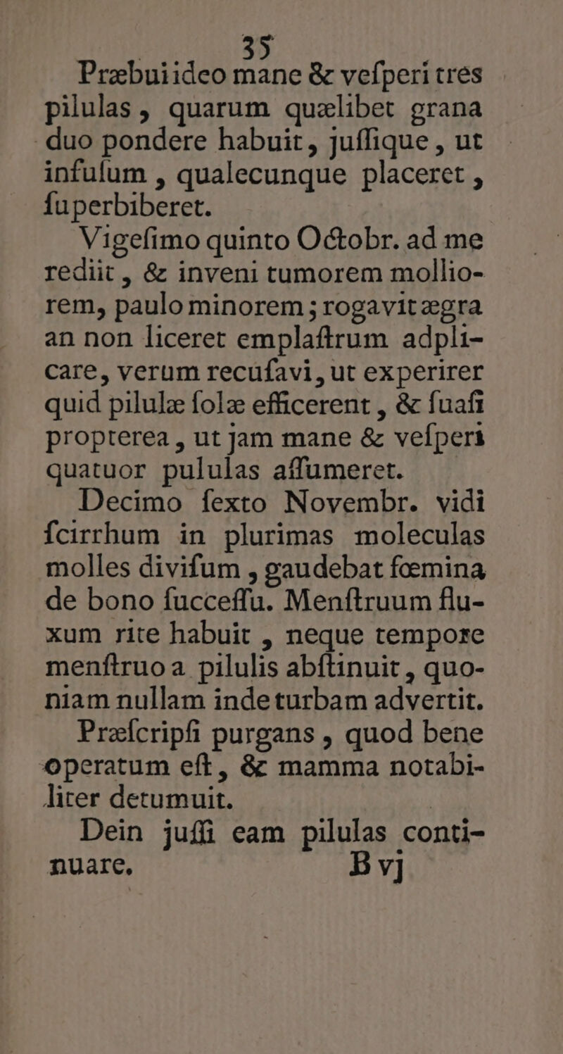 Prabuiideo mane &amp; vefperi tres pilulas , quarum qualibet grana . duo pondere habuit, juffique , ut infulum , qualecunque placeret , fuperbiberet. Vigefimo quinto Octobr. ad me rediit, &amp; inveni tumorem mollio- rem, paulo minorem ; rogavit zgra an non liceret emplaftrum adpli- Care, verum recufavi, ut experirer quid pilulz folz efficerent , &amp; fuafi propterea , ut Jam mane &amp; vefperi quatuor pululas affumeret. Decimo fexto Novembr. vidi fcirrhum in plurimas moleculas molles divifum , gaudebat foemina de bono fucceffu. Menftruum flu- xum rite habuit , neque tempore menftruoa pilulis abftinuit , quo- niam nullam indeturbam advertit. Przícripfi purgans , quod bene operatum eft, &amp; mamma notabi- liter detumuit. | Dein juffüi eam pilulas conti- nuare, B v]