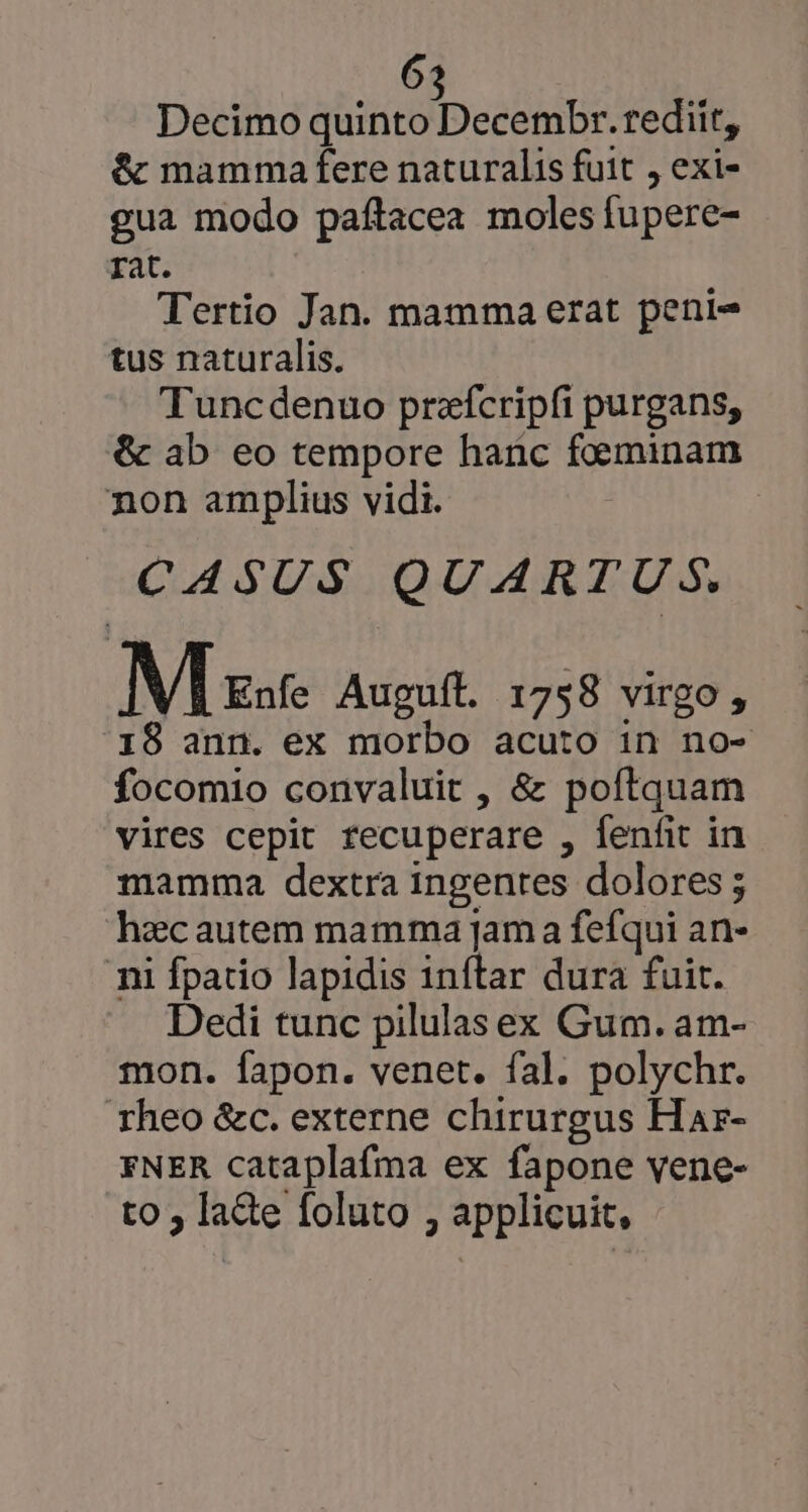 Decimo aote e ER rediit, &amp; mamma fere naturalis fuit , exi- gua modo paftacea moles (upere- rat. Tertio Jan. mamma erat peni- tus naturalis. Tuncdenuo przícripfi purgans, &amp; ab eo tempore hanc Man non amplius vidi. CASUS QUARTUS. M zat Auguft. 1758 virgo , 19 ann. ex morbo acuto in no- focomio convaluit , &amp; poftquam vires cepit fecuperare , fenfit in mamma dextra ingentes dolores ; hzcautem mamma jama fefqui an- nii fpatio lapidis 1nítar dura fuit. Dedi tunc pilulas ex Gum. am- mon. fapon. venet. fal. polychr. rheo &amp;c. externe chirurgus Har- FNER cataplafma ex fapone vene- to; lane [oluto , applicuit.