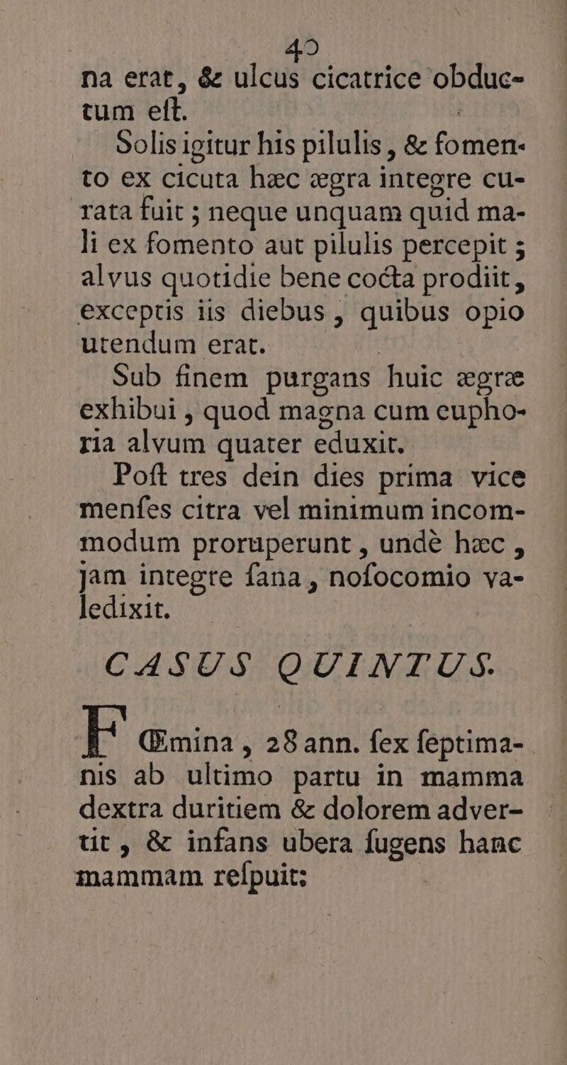 42 na erat, &amp; ulcus cicatrice obduc- cum elt. | Solis igitur his pilulis , &amp; fomen- to ex cicuta hac «gra integre cu- rata fuit ; neque unquam quid ma- li ex fomento aut pilulis percepit 5 alvus quotidie bene cocta prodiit, exceptis iis diebus , quibus opio utendum erat. | Sub finem purgans huic egre exhibui , quod magna cum eupho- ria alvum quater eduxit. Poft tres dein dies prima vice menfes citra vel minimum incom- modum prorüperunt , undé hzc , Jam integre fana , nofocomio va- ledixit. CASUS QUINTUS FE (Emina , 28ann. fex feptima-. nis ab ultimo partu in mamma dextra duritiem &amp; dolorem adver- tit, &amp; infans ubera fugens hanc mammam relpuit;
