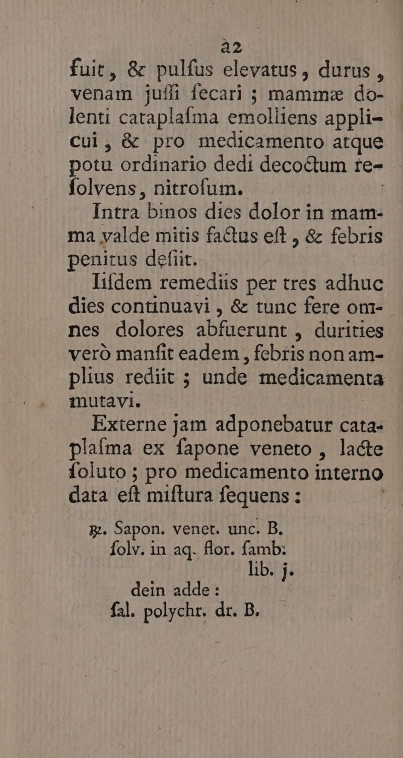 a2 fuit, &amp; pulfus elevatus , durus , venam juffi fecari ; mamme do- d cataplafma emolliens appli- , &amp; pro medicamento atque WE ordinario dedi decoctum Ie- folvens, nitrofum. Intra binos dies dolor in mam- ma valde mitis factus eft , &amp; febris penitus defit. lifdem remediis per tres adhuc dies continuavi , &amp; tunc fere om- nes dolores abfuerunt , durities veró manfit eadem , febris non am- plius rediit ; unde medicamenta mutavi. Externe jam adponebatur cata- plafma ex fapone veneto, lacte foluto ; pro medicamento interno data eft miflura fequens : gj. Sapon. venet. unc. B. Íolv. in aq. flor. famb: lib. j. dein adde: fal. polychr. dr. B