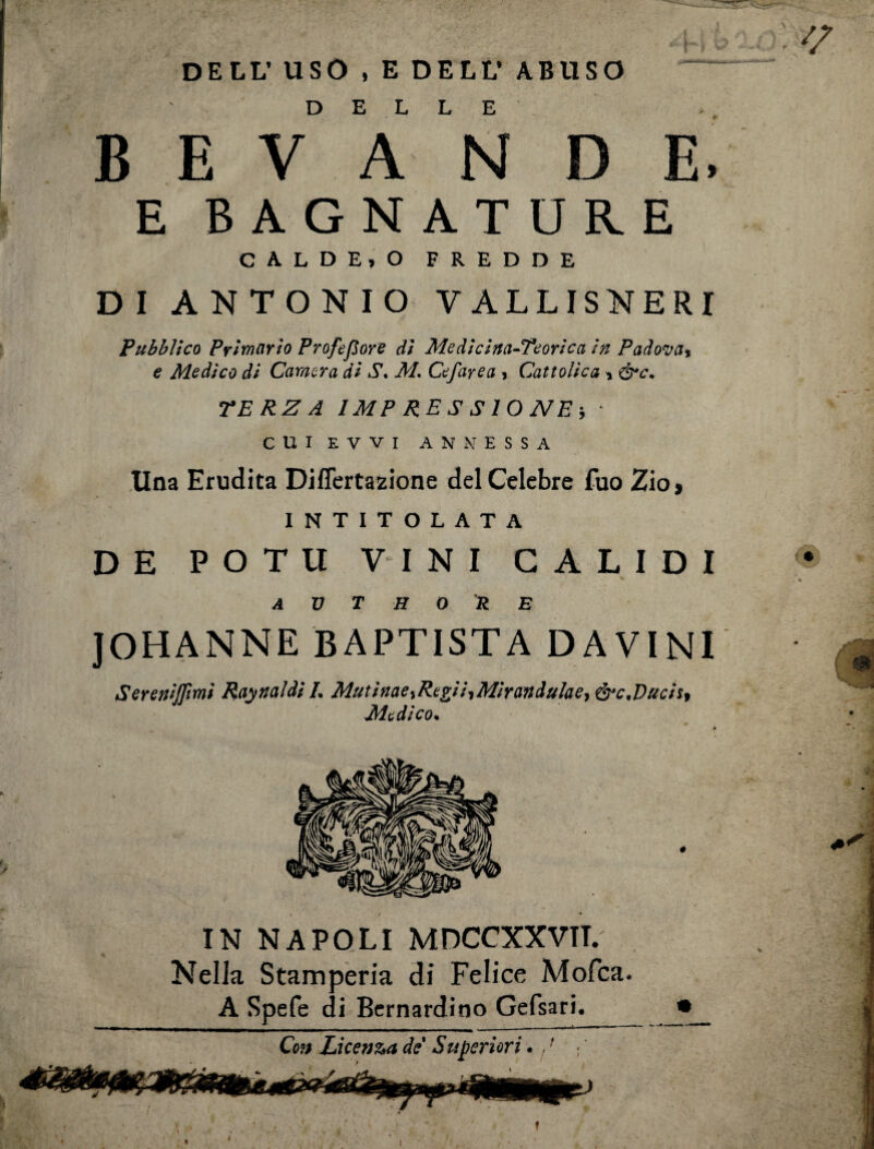 DELL’USO , E DELL* ABUSO DELLE BEVANDE, E BAGNATURE CALDE.O FREDDE DI ANTONIO V ALLISNERI Pubblico Primario Profetare di Medicina-Teorica in Padova, e Medico di Camera di S. M. Cefarea > Cattolica , &c. TERZA IMPRESSIONE-, • CUIEVVI ANNESSA Una Erudita Diflcrtazione del Celebre Tuo Zio, INTITOLATA DE POTU VINI CALIDI A V T H O R E JOHANNE BAPTISTA DAVINI Sereniffimi Raynaìdi /. MutinaeiRcgii^Mirandulaeì &c<Duchì Medico. IN NAPOLI MDCCXXVIT. Nella Stamperia di Felice Molta. A Spefe di Bernardino Gefsari. Con Licenza de Superiori. , '