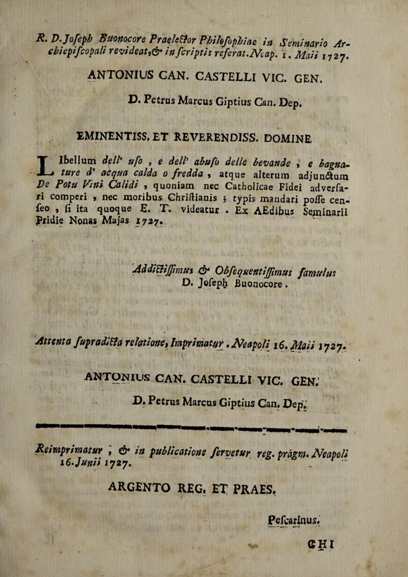 R. D.Jofepb Buonocore Praele&or Phihfophiae in Seminario Ar- cbiepifcopali revideat,& infcriptis referat.JVeap. t. Maii 1727. ANTONIUS CAN. CASTELLI VIC. GEN. D. Petrus Marcus Giptius Can. Dep. EMINENTISS. ET REVERENDISS. DOMINE Llbellum dell ufo 9 e dell’ abufo delle bevande > e bagna* ture d’ acqua calda 0 fredda , atque alterum adjunótum De Potu Vitti Calidi , quoniam nec Cacholicae Fidei adverfa- ri comperi , nec moribus Ghriftiauis ; typis mandari poflè cen- feo , fi ita quoque E. T. videatur . Ex AEdibus Seminarii Rridie Nonas Majas 1727. Addi&ijpmut & Obfequentiffmus famitius D. Jefeplj Buonocore. Attenta fupraditfa refotione, Imprimatur. jVeapoli 16. Maii J727. ANTONIUS CAN. CASTELLI VIC, GEN. t D. Petrus Marcus Giptius Can. DepJ imprimatur , & in publicathne ferve tur reg. fragra. Neapoìi iC'Junii 1727. ‘ * ARGENTO REG. ET PRAEJS. Pefcarinus.