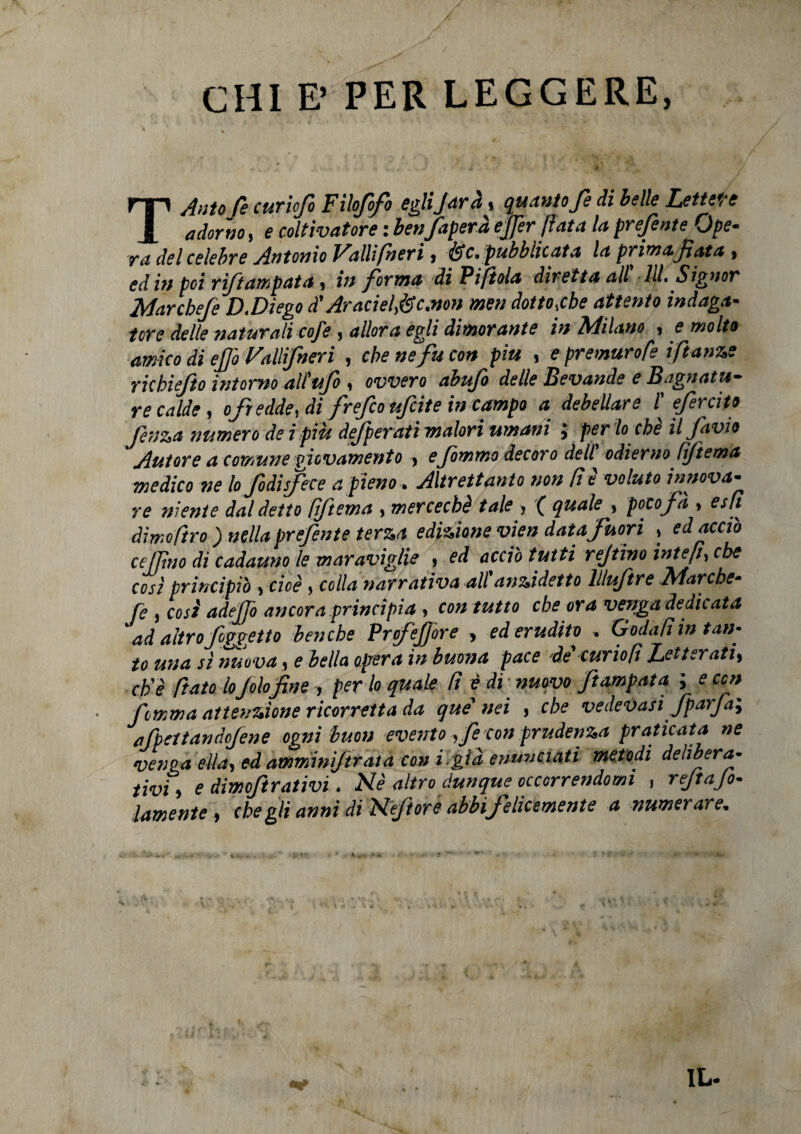 CHI E’ PER LEGGERE, TAutofe curiofo Filofofo eglijarà, quanto fe di belle Lettere adorno, e coltivatore : benfaperà effer fiata la prefente Ope¬ ra del celebre Antonio Falli (neri, fóc. pubblicata la prima, fiata , ed in poi riftampata, in forma di Viftola diretta all’ 111. Signor Marcbeje D.Dìego A' AracielfSe.non men dotto,che attento indaga¬ tore delle naturali cofe , allora egli dimorante in SdiLino , e molto amico di ejjò Fallifneri , che ne fu con piu , e premuro (e iflange richiefto intorno all’ufo , ovvero abufo delle Bevande e Bagnatu¬ re calde, ofredde, di frefcoufcite in campo a debellare l' efercito (en&a numero de i piu defperati malori umani j per lo che il Javio Autore a comune giovamento , efommo decoro dell’ odierno tìftema medico ne lo jodisfece a pieno . Altrettanto non (t è voluto innova- re niente dal detto fiftema , mercechè tale > ( quale , poco fa > esfi dìmofiro ) nella prefente terza edizione vien data fuori » ed acciò cejjìno di cadauno le maraviglie , ed acciò tutti reftino intefi^ che cosi principiò ycioè , colla narrativa all'anzidetto llluftre Marche- fe , così adeffo ancora .principia , con tutto che ora venga dedicata ad altro f oggetto benché Profejf ore * ed erudito » Godati in tan- to una sì nuova, e bella opera in buona pace de'curio[i Letterati, eh'ì fato lo fotofine , per lo quale fi è di ' nuovo ftampata ; e con hmma attenzione ricorretta da que' nei , che vedevasi fparfa; afpettandojene ogni buon evento , fe con prudenza praticata ne venga èlla,ed ammni/trata co» i.già enunciati metodi delibera¬ tivi, e dimoftrativi, Nè altro dunque occorrendomi , rejtajo- lamente , che gli anni di Nèftoré abbi felicemente a numerare,