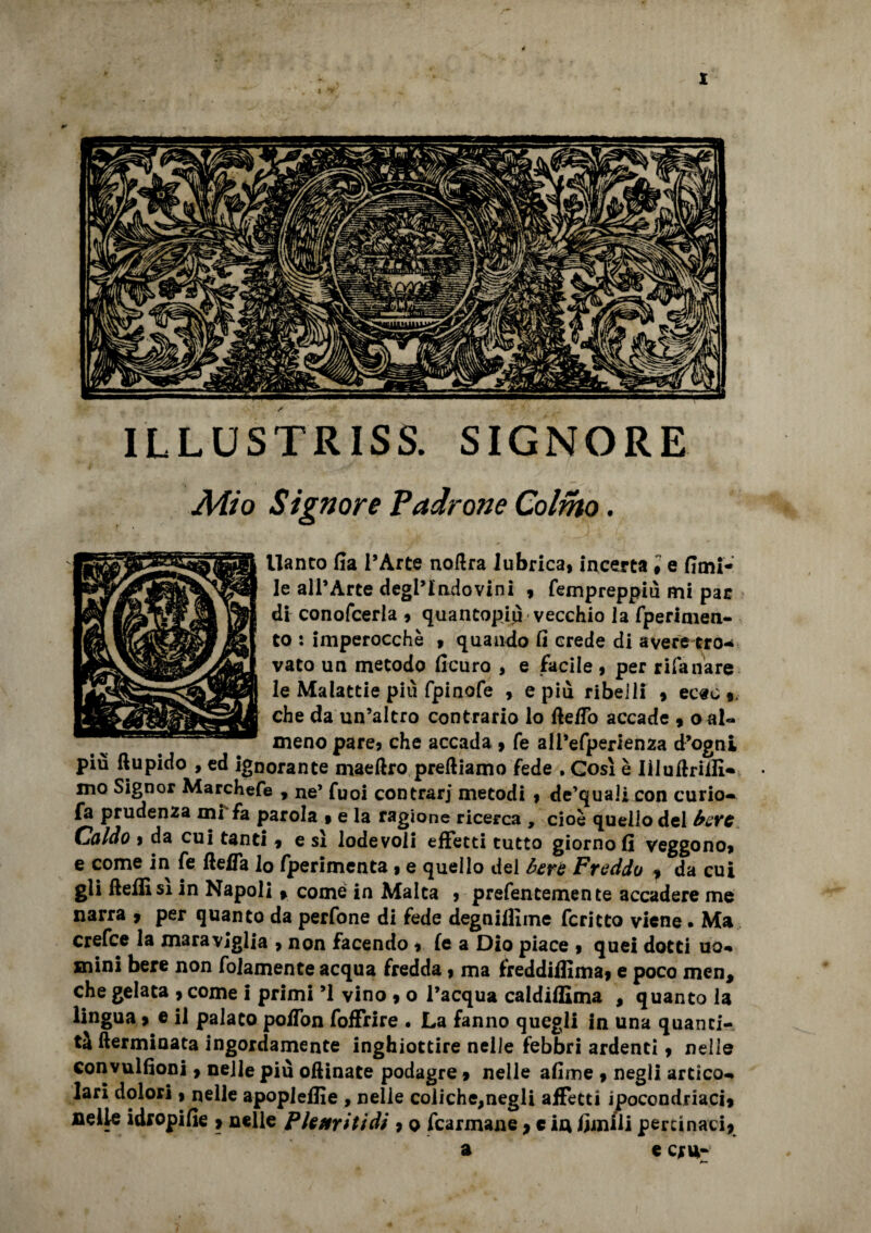 Adio Signore Padrone Colmo. llanto fia l’Arte noftra lubrica, incerta i e fimi- le all’Arte degl’indovini , fempreppiu mi par di conofcerla , quantopiu vecchio la fperimen- to : imperocché , quando fi crede di averetro¬ vato un metodo ficuro , e facile , per rifa ilare le Malattie più fpinofe , e piu ribelli , ec«c % che da un’altro contrario lo fte/To accade , oal« meno pare, che accada , fe all’efperienza d’ogni piu ftupido , ed ignorante maeftro prediamo fede . Così è Iiluftriili- mo Signor Marchefe , ne’ Tuoi contrari metodi , de’quaii con curio- fa prudenza mi fa parola , e la ragione ricerca , cioè quello del bere Caldo » da cui tanti , e sì lodevoli effetti tutto giorno fi veggono, e come in fe fteffa lo fperimenta , e quello del bere Freddo , da cui gli fteflìsi in Napoli » come in Malta , prefencemente accadere me narra * per quanto da perfone di fede degnilfime fcritto viene. Ma crefce la maraviglia , non facendo , le a Dio piace , quei dotti uo¬ mini bere non fidamente acqua fredda, ma freddifiima, e poco men, che gelata , come ! primi ’l vino , o l’acqua caldiffima , quanto la lingua » e il palato po/Ton foffrire . La fanno quegli in una quanti¬ tà {terminata ingordamente inghiottire nelle febbri ardenti, nelle convulfioni, nelle più oftinate podagre, nelle afime , negli artico¬ lari dolori, nelle apopleflìe , nelle coliche,negli affetti ipocondriaci* nelle idropifie > nelle Pleuriti dì , o fcarmane * c in limili pertinaci* a e cru- a—