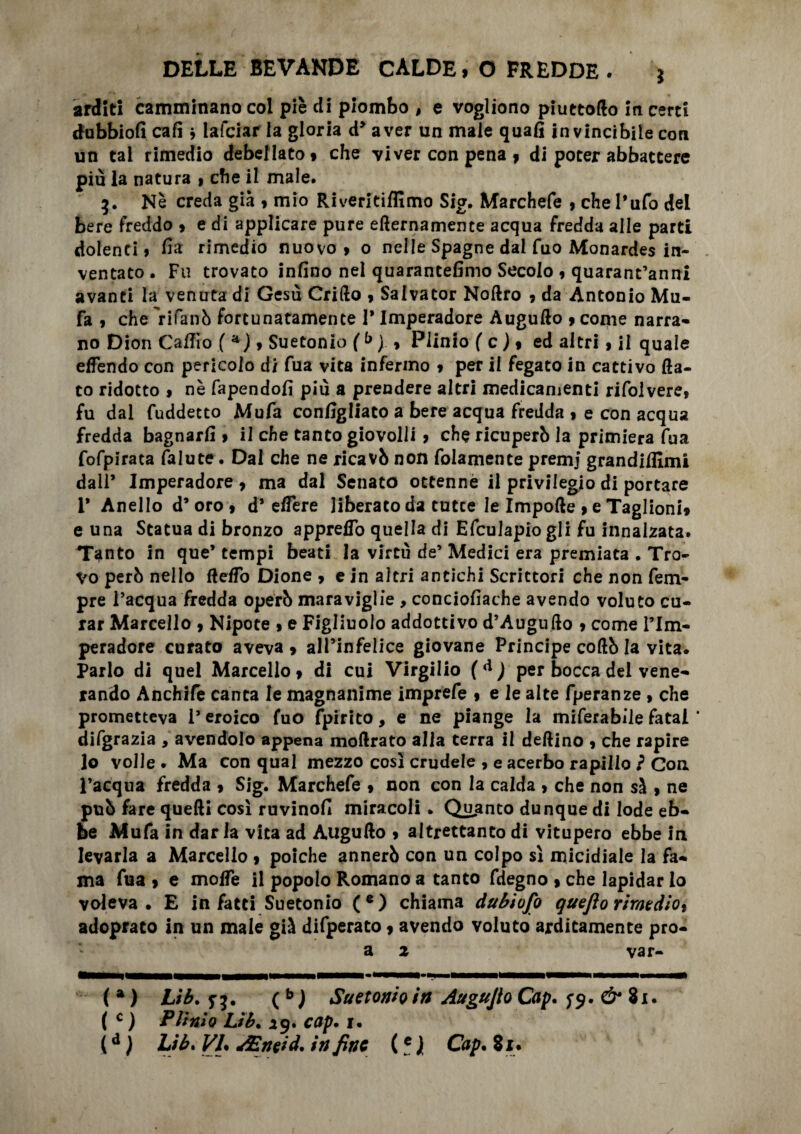 arditi camminano col piè di piombo , e vogliono piuttoflo in certi dubbiofi cali * lafciar la gloria d> aver un male quafi invincibile con un tal rimedio debellato, che viver con pena , di poter abbattere più la natura , che il male. 3. Nè creda già , mio Riveritiffimo Sig. Marchefe , che l’ufo del bere freddo , e di applicare pure eternamente acqua fredda alle parti dolenti, fia rimedio nuovo, o nelle Spagne dal fuo Monardes in¬ ventato . Fu trovato infino nel quarantefimo Secolo , quarantanni avanti la venuta di Gesù Crifto , Salvator Noftro , da Antonio Mu- fa , che 'rifanò fortunatamente 1* Imperadore Auguflo , come narra¬ no Dion CafTio ( a ), Suetonio ( b ) , Plinio ( c ), ed altri, il quale efFendo con pericolo di fua vita infermo , per il fegato in cattivo ta¬ to ridotto , nè fapendofi più a prendere altri medicamenti rifolvere, fu dal fuddetto Mufa configliato a bere acqua fredda , e con acqua fredda bagnarli, il che tanto giovolii , che ricuperò la primiera fua fofpirata falute. Dai che ne ricavò non fidamente premj grandiffimi dall’ Imperadore , ma dal Senato ottenne il privilegio di portare 1* Anello d’oro, d’etere liberato da tutee le Impote , e Taglioni, e una Statua di bronzo appreflb quella di Efculapiogli fu innalzata. Tanto in que’ tempi beati la virtù de’ Medici era premiata . Tro¬ vo però nello fleto Dione , e in altri antichi Scrittori che non Tem¬ pre l’acqua fredda operò maraviglie , conciofiache avendo voluto cu¬ rar Marcello , Nipote , e Figliuolo addottivo d’Augufto , come lTm- peradore curato aveva, all’infelice giovane Principe coftò la vita. Parlo di quel Marcello, di cui Virgilio ( d ) per bocca del vene¬ rando Anchife canta le magnanime imprefe , e le alte fperanze > che prometteva i’ eroico fuo fpirito, e ne piange la miferabiie fatai ' difgrazia , avendolo appena moftrato alla terra il deflino , che rapire Jo volle • Ma con qual mezzo così crudele 9 e acerbo rapillo ì Con l’acqua fredda , Sig. Marchefe , non con la calda , che non sì , ne può fare quelli così ruvinofi miracoli . Quanto dunque di lode eb¬ be Mufa in dar la vita ad ÀUgufto , altrettanto di vitupero ebbe in levarla a Marcello , poiché annerò con un colpo sì micidiale la fa¬ ma fua , e molle il popolo Romano a tanto fdegno , che lapidar lo voleva. E in fatti Suetonio (e) chiama dubiofo quejlo rimedio* adopraco in un male già difperato, avendo voluto arditamente pro- a z var- ( a ) Lib. j}. (b ) Suetomo in Augujlo Cap. & 81. ( c ) Plinio Lib• 19. cap» 1. (d ) Lib. Vl% AEneid, in fine (e j Cap* Si.
