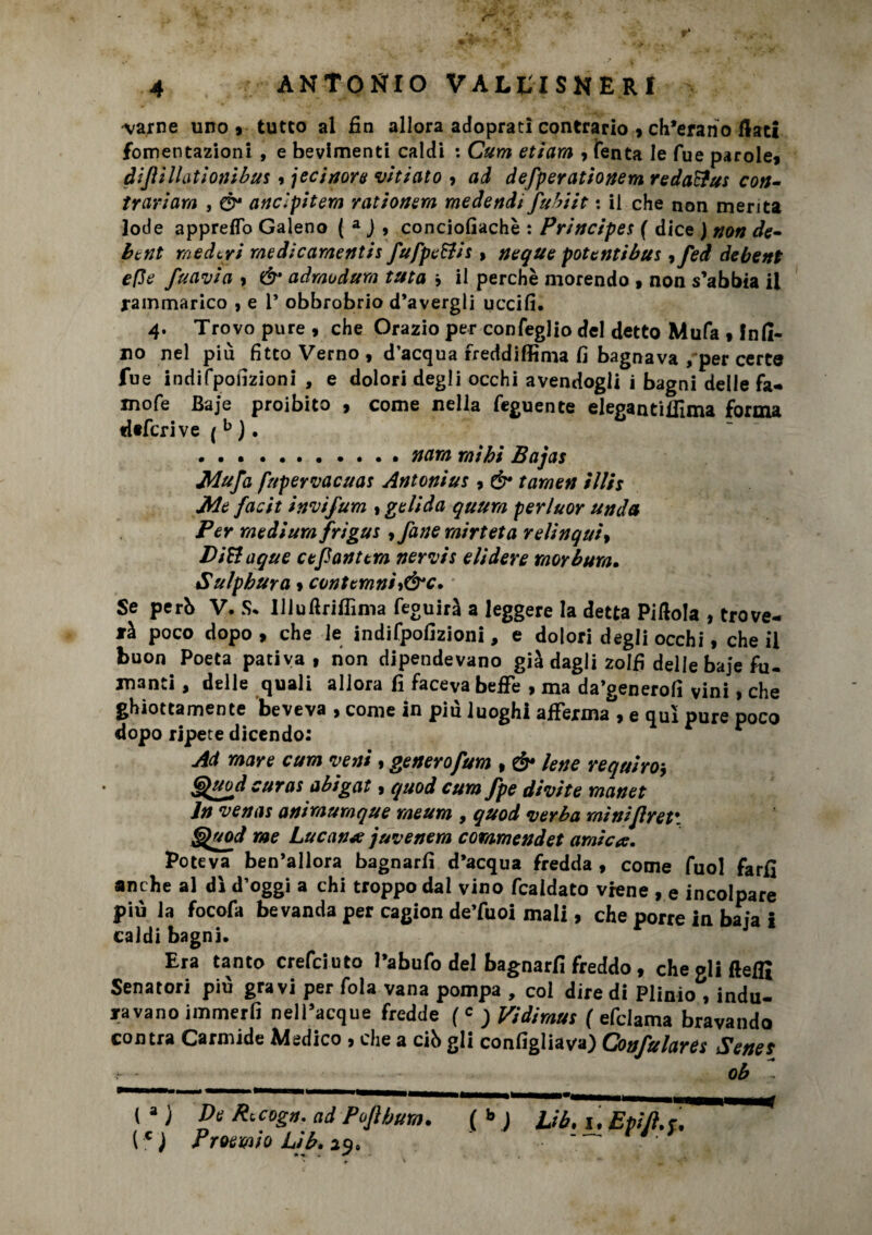 'varne uno * tutto al fin allora adopratri contrario , ch’erano flati fomentazioni , e bevimenti caldi : Curri etiarn ■> Tenta le fue parole, àijìì Hat Ioni bus $ jecinore vitiato , ad defperationem reda&us con¬ trariam , Ò* ancipitem rationem medendi fubiit : il che non merita lode appreffo Galeno ( a J » conciofiachè : Principes ( dice ) non de- bcnt me devi medicamentis fufpe&is > ncque potentibus ,fed debent effe fuavia , & admodurn tuta * il perchè morendo , non s’abbia il rammarico , e 1* obbrobrio d’avergli uccifi. 4. Trovo pure , che Orazio per confeglio del detto Mufa , fnli- no nel più fitto Verno , d’acqua freddiffima fi bagnava , per certe fue indifponzioni , e dolori degli occhi avendogli i bagni delle fa- mofe Baje proibito , come nella feguente elegantiffima forma «itferive ( b ). .narri rnìhi Bajas Mufa fupervacuas Antonius , & tamen illh Me facit invìfum , gelida quum perluor un da Per medium frigus , fané mirteta relinquì, DiUaque cefiantera nervis elidere rnorbum. Sulpbura » contemniy&c. Se perb V. S* Uluflriffima feguirà a leggere la detta Pillola , trove¬ rà poco dopo , che le indifpofizioni, e dolori degli occhi, che il buon Poeta pativa, non dipendevano già dagli zolfi delle baje fu- manti, delle quali allora fi faceva beffe , ma da’generofi vini, che ghiottamente beveva , come in più luoghi afferma , e qui pure poco dopo ripete dicendo: Ad mare cum veni , getterofum , & lene requiro* G^uod curas abigat, quod cum fpe divite manet In venas animumque meum , quod verba mìnijlret'. §prod me Lucanie j uve nera cornmendet amica. Poteva ben’allora bagnarli d’acqua fredda , come fuol farfi anche al dì d’oggi a chi troppo dai vino fcaidato viene , e incolpare più la focofa bevanda per cagion de’fuoi mali, che porre in baja I caldi bagni. Era tanto crefeiuto Pabufo del bagnarli freddo, che oli flelfi Senatori più gravi per fola vana pompa , col diredi Plinio , indù- ravano immerfi nell’acque fredde ( c ; Vidimus ( efclama bravando contra Carmide Medico , che a ciò gli configliava) Confulares Senes ob ~ ( a ) De R, cogn. ad Po]} bum. ( * ) JJb. 1. E pi]}, c. (c ) Proemio Lib. 29. “