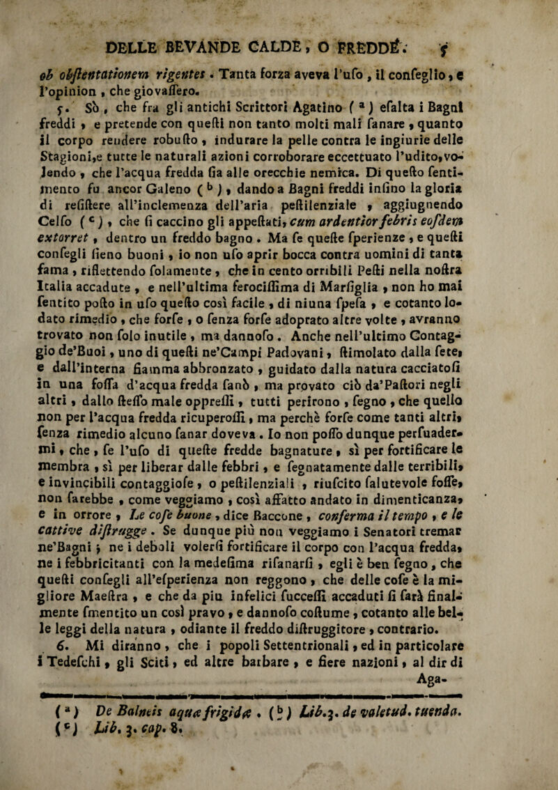 oh obflentationem rigentes . Tanta forza aveva l’ufo , il confeglio» e l’opinion , che giovaffero. Sò , che fra gli antichi Scrittori Agatino f a J efalta i Bagni freddi » e pretende con quelli non tanto molti mali fanare 9 quanto li corpo reudere robufto , indurare la pelle contra le ingiurie delle Stagioni,e tutte le naturali azioni corroborare eccettuato l’udito,vo¬ lendo , che l’acqua fredda fia alle orecchie nemica. Di quello fenti- menco fu ancor Galeno ( b )» dando a Bagni freddi infino la gloria di refiftere all’inclemenza dell’aria peftilenziale , aggiugnendo Celfo (c )» che fi caccino gli appellati, cttm ardentiorfebris eofdem extorret , dentro un freddo bagno . Ma fe quelle fperienze , e quelli confegli fieno buoni, io non ufo aprir bocca contra uomini di tanta fama , riflettendo folamente, che in cento orribili Pelli nella noftra Italia accadute , e nell’ultima ferociflima di Marfiglia , non ho mai fentito pollo in ufo quello così facile , di niuna fpefa , e cotanto lo¬ dato rimedio , che forfè , 0 fenza forfè adoprato altre volte , avranno trovato non folo inutile , ma dannofo . Anche nell’ultimo Gontag- gio de’Buoi, uno di quelli ne’Gampi Padovani, dimoiato dalla fece, e dall’interna fiamma abbronzato , guidato dalla natura cacciatoli in una fofla d’acqua fredda fanò , ma provato ciò da’Padori negli altri, dallo deflo male opprefli, tutti perirono , fegno , che quello non per l’acqua fredda ricuperofli, ma perchè forfè come tanti altri» fenza rimedio alcuno fanar doveva . Io non pollò dunque pervader¬ mi , che , fe l’ufo di quede fredde bagnature » sì per fortificare le membra » sì per liberar dalle febbri, e fegnatamente dalle terribili» e invincibili contaggiofe » o pedilenziali , riufcito falutevole foffe» non farebbe , come veggiamo , così affatto andato in dimenticanza» e in orrore » Le cofe buone , dice Baccone , conferma il tempo , e le cattive dijìrugge . Se dunque più non veggiamo i Senatori tremar ne’Bagni \ ne i deboli volerli fortificare il corpo con l’acqua fredda» ne i febbricitanti con la medefima rifanarfi » egli è ben fegno, che quelli confegli ali’efperienza non reggono » che delle cofe è la mi¬ gliore Maeflra » e che da piu infelici fucceffi accaduti fi farà final¬ mente fmentito un così pravo » e dannofo collume » cotanto alle bel¬ le leggi della natura , odiante il freddo dillruggitore » contrario. 6. Mi diranno , che i popoli Settentrionali » ed in particolare i Tedefchi » gli Sciti, ed altre barbare » e fiere nazioni » al dir di Aga- (a ) De Balneis a qua frigida . ( Lib.^ de valetud* tttenda.
