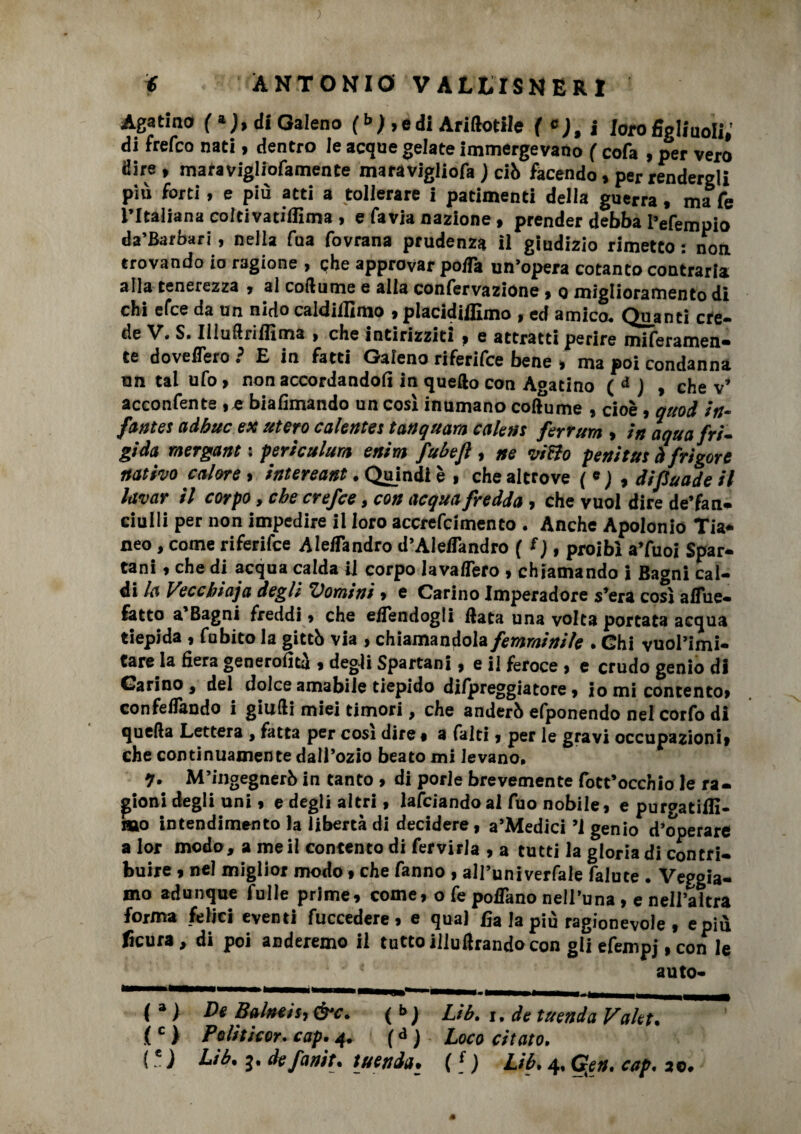 Agatino (»;, di Galeno fb ) , e di Ariftotile ( c), i loro figliuoli,’ di frefco nati, dentro le acque gelate immergevano f cofa , per vero dire , maravigliofamente maravigliofa ; ciò facendo, per rendergli più forti, e più atti a tollerare i patimenti della guerra, mafe l’Italiana colcivatiflìma , e favia nazione, prender debba I’efempio da’Barbari, nella fua fovrana prudenza il giudizio rimetto ; non trovando io ragione , che approvar po/Ta un’opera cotanto contraria alla tenerezza , al coftume e alla confervazione , q miglioramento di chi efce da un nido caldillìmo , piacidiffimo , ed amico. Quanti cre¬ de V. S. Illuilriffima , che intirizziti, e attratti perire miferamen- te doveflero ? E in fatti Gaieno riferifce bene , ma poi condanna nn tal ufo, non accordandoli in quefto con Agatino ( d ) , che v’ acconfente ,e biafimando un così inumano coftume , cioè, oitod in- fantes adhuc ex utero colente! tanquam cale»! ferrum , in aqua fri¬ gida mergant : periculum enim fubefl, ne vitto penitui àfrigore nativo calore, intereant. Quindi è , che altrove ( « ; , difiuade il lavar il corpo, che crefce, con acqua fredda, che vuol dire de’fan- ciulli per non impedire il loro accrefcimento . Anche Apolonio Tia- neo, come riferifce Aleflandro d’Aleflandro ( l), proibì a’fuoi Spar¬ tani , che di acqua calda il corpo lavaflero , chiamando i Bagni cal¬ di la Veccbioja degli ‘Uomini» e Carino Imperadore s’era così affile- fatto a’Bagni freddi » che efiendogii Hata una volta portata acqua tiepida, fubito la gittò via , chiamandola femminile . Chi vuol’imi- tare la fiera generoiìtà , degli Spartani, e il feroce , e crudo genio di Carino, del dolce amabile tiepido dilpreggiatore » io mi contento, confeflando i giudi miei timori, che anderò efponendo nel corfo di quella Lettera , fatta per cosi dire, a falti, per le gravi occupazioni, che continuamente dall’ozio beato mi levano. q. M’ingegnerò in tanto, di porle brevemente fott’occhio le ra¬ gioni degli uni, e degli altri, lanciando al fuo nobile, e purgatilfi- too intendimento la libertà di decidere, a’Medici ’l genio d’operare a lor modo, a me il contento di fervirla , a tutti la gloria di contri¬ buire , nel miglior modo » che fanno , all’univerfale falute . Vergia¬ mo adunque fulle prime, come, o fe poflano nell’una, e nell’altra forma felici eventi fuccedere, e qual fia la più ragionevole , e più ficura, di poi anderemo il tutto illuftrando con gli efempj, con le auto- (») De Baineìi,&c. (t; Lib. i. de tuendaValet. (c > Peliticor. cap.4. (d ) Loco citato.