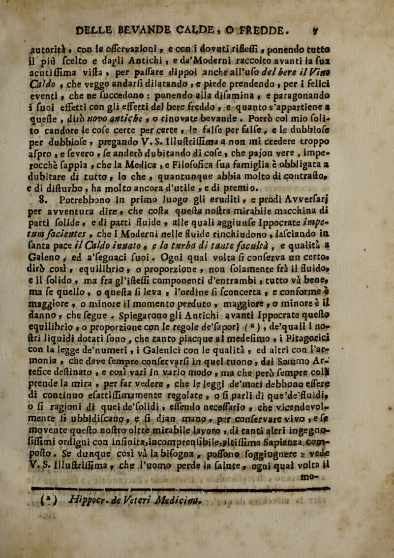 autorità , con lo ó/Tetyazioni, e ceso i dovutififleffi 5 ponendo tutto il più feelto 0 dagli Antichi, eda’Moderni raccolto a vantila fua acutiflìmà villa, per palfare dippoi anche all’ufo del bere il Vino Caldo , che veggo andarli diiatando ,e piede prendendo , per i felici eventi, che ne fuccedono : ponendo alla difamina , e paragonando i Tuoi effetti con gli effetti del bere fredda , e quanto s’appartiene a quelle , dirò novo antiche , o rinovate bevande . Porrò col mio (oli¬ to candore le cofe certe per certe , Je falfe per falfe , e le dubbiofe per dubbiofe , pregando V. S. IlluftrUEma a non mi credere troppo afpro , e fevero , feanderòdubitando di cofe, che pajon vere , impe¬ rocché fappia , che la Medica , e Filofofica fua famiglia è obbligata a dubitare di tutto, lo che , quantunque abbia molto di contrade# e di difturbo, ha molto ancora d’utile , e di premi o. 8, Potrebbono in primo luogo gli eruditi, e prodi Àvverfari per avventura dire, che coda quella no&ra mirabile macchina di parti folide , e di parti fluide , alle quali aggiuufe Ippocrate impe* tum facìetite* , che i Moderni nelle fluide rinchiudono , lafciando in Tanta pace il Caldo innato , e la turba di tante facultà , e qualità a Galeno^ ed a’feguaci fuoi * Ogni qual volta (ì conferva un certo* dirò cosi , equilibrio , o proporzione , non folarnente fra il fluido* e il folido , ma fra gl’iftefìì componenti d’entrambi, tutto và bene* ma fe quello, o quella fi leva , l’ordine fi fconcerta , e conforme £ maggiore , o minore il momento perduto , maggiore f o minore è il danno, che fegue ♦ Spiegaronogli Antichi avanti Ippocrate quella equilibrio , o proporzione con le regole de’faporj ( * ), de’quali i no»» ftri liquidi dotati fono , che tanto piacque al medefimo * i Pitagorici con la legge de’numeri, i Galenici con le qualità , ed altri con l’ar¬ monia , che deve Tempre confervarfi in quel tuono, dal Sommo Ar¬ tefice dellinato , e cosi vari In vario modo , ma che però Tempre coli prende la mira , per far vedere * che le leggi de’moti debbono eflere di continuo efattifllmamente regolate , q fi parli di que’de’fluidi, o fi ragioni di quei de’folidi, elfendo neceffmo , che vicendevol¬ mente fi ubbidifeanp• e fi dian mauo , per con fer vare vivo , e fe movente quello nolfro oltre mirabile iayoro » di tanti altri ingegnjo- fiflimi ordigni con in5nita»incomp renlibile,311ifilma Sapienza, cojn- pofto. $e dunque così và la bifogna , poflbno foggiognere s vede V.JS. Illuflriflima * che l’uomo perde la faiute* ogni qual volta ii mo- ( * ) Hippocr* de Fetori Medicina*