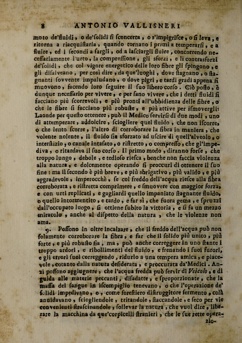 moto de’fluidi , o de’folidi fi fconcerta , o s’impigrifce , o fi leva, c ritorna a riacquiftarla , quando tornano I primi a temperarli, e a fluire , ed i fecondi a fargli » od a lafciargli fluire, concorrendo ne- ceflariamente l’urto, la compresone , gli sforzi, e li contrasforzi de’folidi , che col vigore energetico delle loro fibre gli fpìngono ,e gli difaiveano , per così dire , da que’luoghi, dove (lagnano , o (la¬ gnanti fovvente impaludano, o dove pigri, e tardi gradi appena fi muovono, facendo loro feguire il fuo liberocorfo . Gibpofto,è dunque neceflario per vivere , e per fano vivere , che i detti fluidi fi facciano più fcorrevoli, e più pronti all’ubbidienza delle fibre , o che le fibre fi facciano più robufte, e più attive per ifmoverglit Laonde per quello ottenere, pub il Medico fervirfi di due modi , uno di attemperare, addolcire, fciogliere quel fluido , che non ifcorre, o che lento fcorre , l’altro di corroborare la fibra in maniera , che volente nolente , il fluido fia sforzato ad ufcire di quell’alveolo % o interftizio ? o canale intafaco, o riflretto » o compreflo, che gl’impe- diva , o ritardava il fuo corfo . Il primo modo , diranno forfè , che troppo lungo , debole , e tediofo riefca , benché non faccia violenza alla natura , e dolcemente operando fi proccurl di ottenere 11 fuo fine : ma il fecondo è più breve, e più sbrigativo , più valido , e più aggradevole , imperocché , fe coi freddo dell’acqua riefce alla fibra corroborata , e riftretta comprimere , e fmuovere con maggior forza, e con urti replicati, e gagliardi quello impaniato (lagnante fluido, o quello intormentito , e tardo , e far sì , che fuora gema , e fpruzzi dall’occupato luogo , fi ottiene Albico la vittoria , e fi fa un mezzo miracola , anche al difpetto della natura , che le violenze non ama* 9. Poflono in oltre incalzare , che il freddo dell’acqua pub non (blamente corroborare la fibra, e far che il folido più unito , più forte, e più robufto fia , ma , pub anche correggere in uno dante i troppo ardori , e ribollimenti del fluido, e frenando i Tuoi furori, e gli errori Tuoi correggendo , ridurlo a una tempera amica, e piace¬ vole , cotanto dalla natura defiderata , e proccurata da’Medici • Àn- ii poflbno aggiugnere , che l’acqua fredda pub fervir di Veicolo , e di guida alle materie peccanti, difadatte , e fproporzionate , che la mafia del farigue in ifcompiglio tenevano, o che l’operazione de’ folidi Impedivano, o , come forefiiero difiruggitore fermento » colà annidavano , fciogliendole , tritandole , fiaccandole , e feco per vie convenienti ftrafcinandole , follevar la natura , che vuol dire » libe¬ rare la macchina da que’corpicelli firanieri, che le fue rette opera-