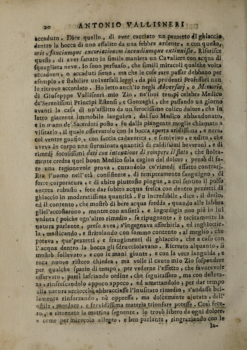 accaduto. Dice quello, di aver cacciato un pezzetto di ghiaccio dentro la bocca di uno alfalico da una febbre ardente , e con quello, oyìs , fauciumqtte excoriatìonem ìncendiumque extinxifle,. Riferifce quelli ? di aver fanato in limile maniera un Cavaliere con acqua di {quagliata neve . Io fono perfuafo , che limili miracoli qualche volta accadono , o accaduti fieno , ma che le cofe rare paflar debbano per e Tempio , e fiabiiire univerfali leggi , da più prudenti Profeifori non lo ritrovo accordato . Ho letto anch’io negli Adverfavj , o Memorie, di Giufepppe Vallifneri mio Zio, ne’fuoi tempi celebre Medico de’Serenillìmi Principi Eftenfi , e Gonzaghi , che palTando un giorno avanti la cafa di un’afflitto da un ferocitfìmo colico dolore , che in Ietto giacente immobile languiva , dal fuo Medico abbandonato, t in mano de’ Sacerdoti pollo , fu dalla piangente moglie chiamato a vilìtarlo » il quale olfervatolo con la bocca aperta aridiflima , e nera, coi ventre gonfio., con faccia cadaverica , e femivivo , e udito , che aveva in corpo una fterminata quantità di caldissimi beveroni , e di rimedi focofifiimi dati con intenzione di rompere il flato , che (folta¬ mente credea quel buon Medico fola cagion del dolore , pensò di fa¬ re una ragionevole prova , curandolo co’rimedj affatto contrarj. Era l’uomo nell’età con fi dente , di temperamento fanguigno , di force corporatura , e di abito piuttollo pingue , a cui fencico il polfo ancora robullo , fece dar fubito acqua frefca con dentro pezzetei di ghiaccio in moderatifiìma quantità . Fu incredibile , dice , il desìo, cd il contento , che moftrò di bere acqua fredda , quando alle labbra gliel’accollarono , mentre con anfietà , e ingordigia non più in lui veduta ( poiché ogn’altro rimedio , fe ripugnante , è tacitamente la ' natura parlante , prefo avea ) s’ingegnava alforbirla , ed inghiottir¬ la , mafticando , e llritolando con fommo contento , al meglio > che poteva , que’pezzetti , e frangiinenti di ghiaccio , che a cafo con 1’ acqua dentro la bocca gli fdrucciolavano • Ricreato alquanto , fi moftrò follevato , e con le mani giunte , e con la voce languida , e roca nuovo riftoro chiedea , ma volle il cauto mio Zio fofpendere per qualche fpazio di tempo , per vederne l’effetto , che favorevole offervato , partì lafciando ordine , che feguitalfero , ma con deftrez- za , rinfrefcandolo appoco appoco , ed umettandolo * per dar tempo alla natura acciocché abbracciale i’inufitato rimedio , s’andaffe bel¬ lamente rinforzando, nè oppreifa , ma dolcemente aiutata , dell oftile , mordace , ejervidiffima materia trionfare potelfe . Così fece¬ ro , e ritornato la mattina feguente , lo trovò libero da ogni dolore, s come per miracolo allegro, e ben parlante , ringraziando con le