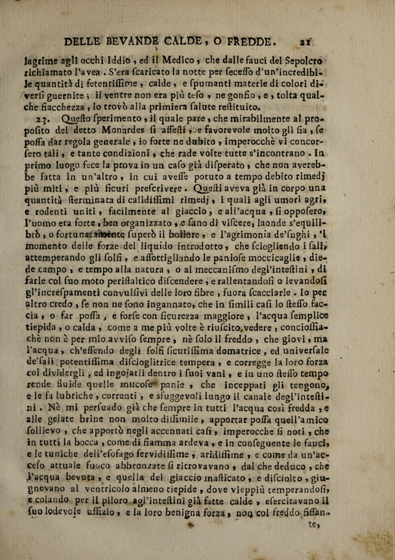 4 9 lagrime agli occhi Iddio , ed il Medico ? che dalle fauci del Sepolcro richiamato l’avea . S’era fcaricato la notte per feceffo d’un’incredibi- U quantità di fetentiffime , calde? e fpumanti materie di colori di- Veri] guernite ; il ventre non era più tefo ? ne gonfio , e , tolta qual-, che fiacchezza ? Io trovò alla primiera falute reftituito. 23• Quello fperimento ? il quale pare ? che mirabilmente al pro- pofito del detto Monardes fi alfelli ? e favorevole molto gli fia ? fe polla dar regola generale , io forte ne dubito » imperocché vi concor- fero tali ? e tante condizioni , che rade volte tutte s’incontrano . In primo luogo fece la prova in un cafo già difperato ? che non avereb- be fatta in un’altro, in cui avefle potuto a tempo debito rimedi più miti, e più ficuri prefcrivere. Quelli aveva già in corpo una quantità (terminata di calidiffimi rimedj, i quali agli umori agri» e rodenti uniti, facilmente al giaccio, e all’acqua , fi oppofero* l’uotiio era forte * ben organizzato *.e fano di vifcere, laonde s’equili- brÒ , o foi-tungita'ibènte fuperò il bollore » e l’agrimonia de’fughi , ’t momento delle forze del liquido introdotto, che fciogliendo i falijl attemperando gli foifi , e aflottigliando le paniofe moccicaglie , die¬ de campo , c tempo alla natura , o al meccanifmo degl’intellini , di farle col fuo moto periflalcico difcendere , e rallentandoli o levandoli gPincrefpamenti convulfiyi delle loro fibre , fuora fcacciarle ► Io pec altro credo , fe non ne fono Ingannato, che in limili cali lo Hello fac¬ cia , o far polla , e forfè con ficurezza maggiore , l’acqua femplice tiepida , o calda , come a me più volte è riufcito^vedere , concioffia- chè non è per mio avvifo fempre , nè folo il freddo , che giovi, ma l’acqua , ch’elTendo degli foifi fìcuriffima domatrice , ed univerfale de’fali potendffima difcioglitrice tempera , e corregge la loro forza col dividergli, ed ingoiarli dentro i fuoi vani, e in uno il e fio tempo rende fluide quelle mncofe*4 panie , che inceppati gli tengono, e le fa lubriche , correnti , e sfuggevoli lungo il canale degl’intefti- ni . Nè mi per fu ado già che fempre in tutti l’acqua così fredda , e alle gelate brine non molto diilìmile , apportar pofla quell’amico follievo , che apportò negli accennati cafi, imperocché lì noti , che in tutti la bocca , come di fiamma ardeva , e in confeguente le fauci, e le tuniche deii’efofago fervidiffime , aridiffime , e come da un’ac- cefo attuale fuoco abbronzate fi rierovavano » dal che deduco , che l’acqua bevuta , e quella del giaccio maflicato , e difciolto » giu- gnevano al ventricolo almeno tiepide , dove vieppiù temperandoli, e colando per il piloro agi’inteflini già fatte calde, efercitavano il fuo lodevole uffizio > e la loro benigna forza, no$ coi freddo fifiaii*. * te>