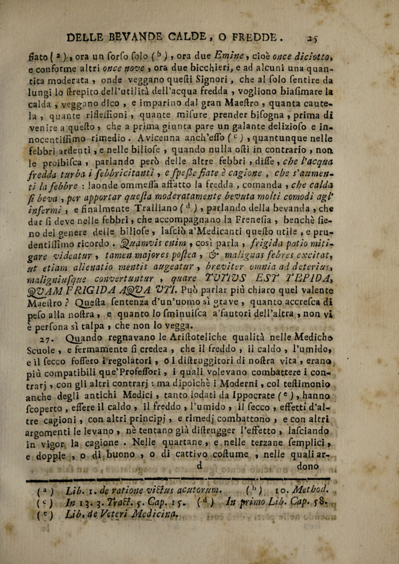 fiato ( 3 ) 9 ora un forfo folo (b ), ora due Emine, cioè once di ciotta % e conforme aitri once nove , ora due bicchieri, e ad alcuni una quan¬ tica moderata , onde veggano quelli Signori , che al folo fentire da lungi lo drepito dell’utilità dell’acqua fredda , vogliono biafimare la calda , veggano dico , e imparino dal gran Maedro , quanta caute¬ la , quante ridefiloni , quante mifure prender bifogna , prima di venire a quello , che a prima giunta pare un galante deliziofo e in- nocentiifimo rimedio. Avicenna ancITeflo ( c J , quantunque nelle febbri ardenti ,e nelle bìliofe , quando nulla odi in contrario , non le proibifca , parlando però delle altre febbri , ditfe , che l'acqua fredda turba i febbricitanti, e fpefle fiate è cagione , che s'attraen¬ ti la febbre : laonde ommefia affatto la fredda , comanda , che calda fi beva , per apportar quejìa moderatamente bevuta molti comodi agl9 Infermi , e finalmente Traliiano ( d ) , parlando della bevanda , che dar fi deve nelle febbri , che accompagnano la Frenefia , benché fie¬ no del genere delle biliofe, lafciò a’Medicanti quedo utile , e pru- dentifiìmo ricordo . Quarnvis entra 9 cosi parla > frigida pollo miti¬ gare vi de a tur 9 t amen major es poftea , & malignai febrei e xcitat, ut et i am allenai io mentis augeatur > brevi ter omnia ad d eteri us, malignitifque convsrtuntar , quare TVTTDS EST TBPIDAy G^UAM FRIGIDA A^VA VTl. Può parlar piu chiaro quel valente Maedro ? Queda fentenza d’un’uomo sì grave , quanto accrefca di pefo alla nolirà , e quanto lo fminuifca a’fautori dell’altra , non vi è perfona si talpa , che non lo vegga. 27. Quando regnavano le Aridoteliche qualità nelle Mediche Scuole > e fermamente fi credea , che il freddo , il caldo , Tumido, e il fecco fodero i regolatori, ó i didruggitori di nodra vita , erano più compatibili que’Profeffori, i quali volevano combattere i con¬ trari 9 con gli altri contrari : ma dipoichè i Moderni, col tedimonio anche degli antichi Medici , tanto lodati da Ippocrate (c ), hanno fcoperto , edere il caldo , il freddo , l’umido , il fecco , effetti d’al¬ tre cagioni , con altri principi, e rimedj combattono , e con aitri argomenti le levano , nè tentano già didrugger l’effetto , lafciando in vigor la cagione . Nelle quartane, e nelle terzane femplici, e doppie , o di buono > o di cattivo coduine , nelle quali ar¬ ri dono ( a ) Lib. 1. de rat lotte vlElus acutorum. ( b ) io. Method. ( c ) In 11. Traft. f. Cap. 1 (d ) In primo Lib. Gap. $8. (e) Lib, de Veteri Medicina.