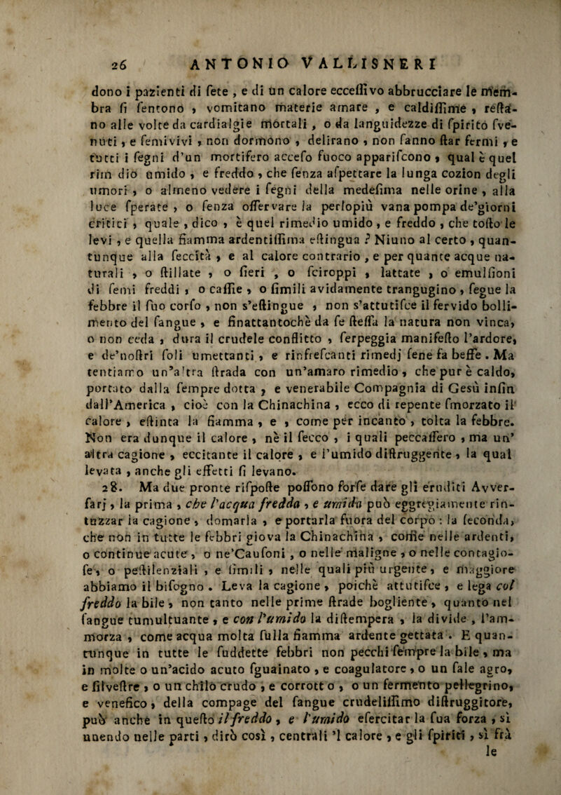 dono i pazienti di fete , e di un calore eccellivo abbrucciare Ié niem- bra fi Tentone » vomitano materie amare , e caldiffime , reca¬ no alle volte da cardialgie mortali , o da languidezze di fpirito fve- nuti » e femivivi , non dormono » delirano » non fanno ftar fermi , e tutti i fegni d’un mortifero accefo fuoco apparirono 9 qual è quel riin dio umido » e freddo , che fenza afpetcare la lunga cozion degli umori » o almeno vedere i fegni della medefima nelle orine , alia luce fperate > o fenza offervare la perlopiù vana pompa de’giomi critici > quale » dico » è quei rimedio umido » e freddo » che tofto le levi , e quella fiamma ardentillima efiingua ? Niuno al certo , quan¬ tunque alia feccità , e ai calore contrario , e per quante acque na¬ turali > o {filiate » o fieri , o feiroppi » lattate » o emuìfioni di Temi freddi » o caflie , o limili avidamente trangugino » fegue la febbre il Tuo corfo » non s’eftingue » non s’attutifee il fervido bolli¬ mento del fangue » e finattantochè da fe ftefla la natura non vinca» o non ceda » dura il crudele conflitto » ferpeggia manifeflo l’ardore» e de’noflri foli umettanti» e rinfrefeanti rimedi Tene fa beffe . Ma tentiamo un’altra flrada con un’amaro rimedio » che pur è caldo, portato dalla Tempre dotta ? e venerabile Compagnia di Gesù infin dall’America » cioè con la Chinachina , ecco di repente fmorzato il calore , eflinta la fiamma » e » come pér incanto > tolta la febbre. Non era dunque il calore » nè il feeco , i quali peccaffero » ma un* altra cagione , eccitante il calore , e Tumido diftruggente » la qual levata , anche gli effetti fi levano. 2$. Ma due pronte rifpofte polfono forfè dare gli eruditi Avver- farj » la prima > che l'acqua fredda , e umidii può eggregtemente rin¬ tuzzar la cagione » domarla » e portarla fu ora del corpo : la feconda» che non in tutte le febbri giova la Chinachina » come nelle ardenti, o continue acute , 0 ne’Caufoni , o nelle maligne » o nelle contagio- fe , o peftilenztali , e limili , nelle quali più urgente, e maggiore abbiamo il bifogno . Leva la cagione » poiché attutifee , e lega col freddo la bile » non canto nelle prime ftrade bogliente» quanto nel {'angue tumultuante , e con l'umido la diftempcra > la divide , l’am¬ morza » come acqua molta fulla fiamma ardente gettata . E quan¬ tunque in tutte le fuddette febbri non pecchi fempre la bile , ma in molte o un’acido acuto fguainaco , e coagulatore » o un Tale agro, e fìlveftre > o un chilo crudo , e corrott 0,0 un fermento pellegrino, e venefico, della compage dei fangue crudelilfimo diftruggitore, può anche in quefio iifreddo , e l'umido efercicar la fua forza , si unendo nelle parti , dirò così , centrali ì calore , e gli fpiriti , sì frà