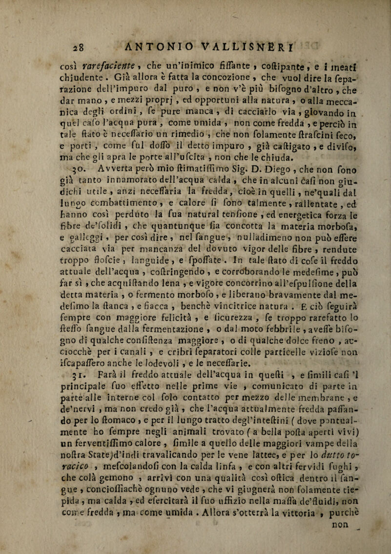 così Y are faci ente , che un’inimico fidante , coftipante, e lineati chiudente . Già allora è fatta la concezione , che vuol dire la fepa- razione dell’impuro dal puro, e non v’è più bifogno d’altro , che dar mano , e mezzi proprj , ed opportuni alla natura , o alla mecca¬ nica degli ordini , fe pure manca, di cacciarlo via , giovando in quel cafo l’acqua pura , come umida , non come fredda , e perciò in tale fiato è necefiario un rimedio , che non fidamente ftrafeini feco, e porti , come fui dodo il detto impuro , già caftigato >e divifo, ma che gli apra le porte all’ufcita , non che le chiuda. 50. Avverta però mio ftimatifiìmo Sig. D. Diego , che non fono già tanto innamorato dell’acqua calda, che in alcuni cali non giu¬ dichi utile , anzi necefiaria la fredda, cioè in quelli , ne’quali dal lungo combattimento, e calore fi fono talmente , rallentate , ed hanno così perduto la fua naturai tenfione , ed energetica forza le fibre de’folidi , che quantunque Ila concotta la materia morbofa, e galleggi, per così dire , nelfangue, nulladimeno non può edere cacciata via per mancanza del dovuto vigor delle fibre , rendute troppo fiofeie 5 languide , e fpoffate . In tale fiato di cofe il freddo attuale dell’acqua , cofiringendo , e corroborando le medefime , può far sì , che acquiftando lena , e vigore concorrino ali’efpuifione della detta materia , o fermento morbofo , e liberano bravamente dal me- defimo la fianca , e fiacca , benché vincitrice natura . E ciò feguirà Tempre con maggiore felicità , e ficurezza , fe troppo rarefatto lo fiefio fanone dalla fermentazione , o dal moto febbrile , avede bifo¬ gno di qualche confifienza maggiore , o di qualche dolce freno , ac¬ ciocché per i canali , e cribri feparatori colle particelle viziofe non ifeapadero anche le lodevoli , e le necedarie. 51. Farà il freddo attuale dell’acqua in quelli , e finii li cafi ’l principale fuo effetto nelle prime vie * comunicato di parte in parte alle interne col folo contatto per mezzo delle membrane , e de’nervi > ma non credo già , che l’acqua attualmente fredda pacan¬ do per lo ftomaco , e per il lungo tratto degì’inteftini ( dove pontual» mente ho Tempre negli animali trovato ( a bella polla aperti vivi) un ferventiffimo calore , fimi le a quello delle maggiori vampe delia nofira Statejd’indi travalicando per le vene lattee, e per lo dutto to¬ racico , rnefcolandofi con la calda linfa , e con altri fervidi fughi 5 che colà gemono , arrivi con una qualità così ortica dentro il fan- gue , conciofiiachè ognuno vede , che vi ghignerà non folamente tie¬ pida , ma calda , ed efercitarà il fuo uffizio nella mafia de’fiuidi, non come fredda , ma come umida . Allora s’otterrà la vittoria , purché non