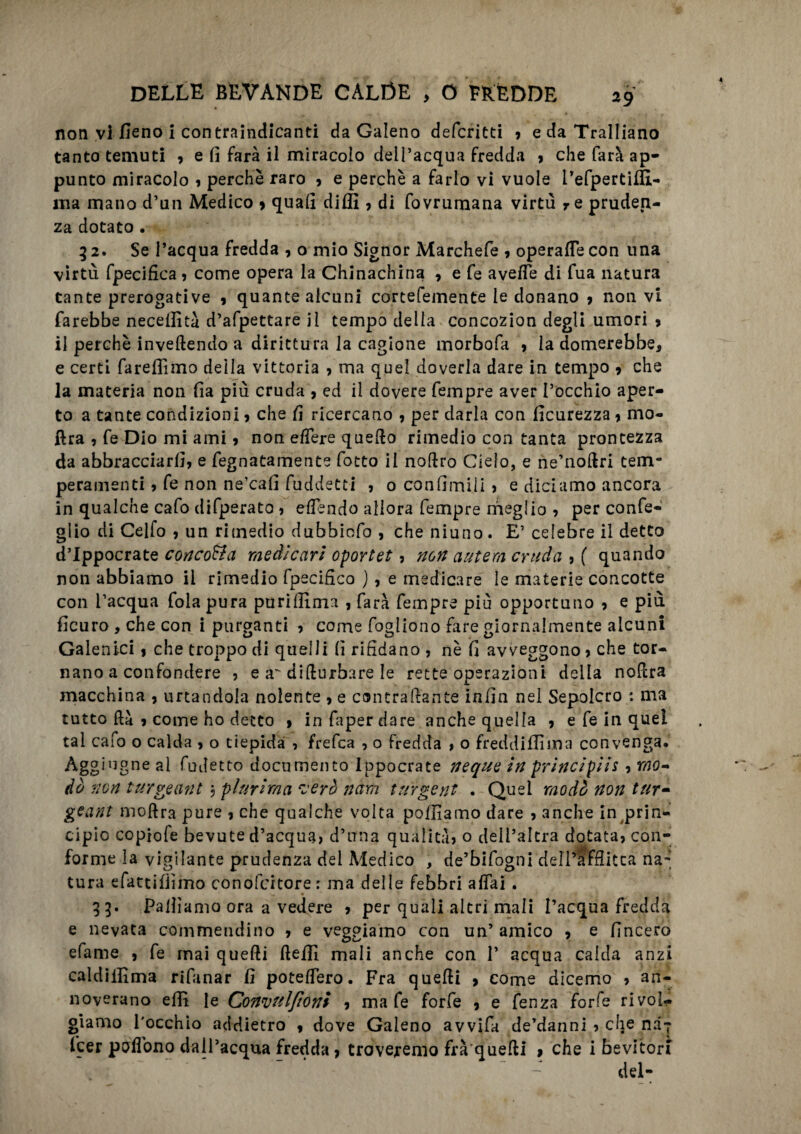 non vi fieno i contraindicanti da Galeno defcritti 9 edaTralIiano tanto temuti , e fi farà il miracolo dell’acqua fredda , che farà ap¬ punto miracolo , perchè raro , e perchè a farlo vi vuole i’efpertiffi- ma mano d’un Medico 9 quali dilli , di fovrumana virtù re pruden¬ za dotato . 92. Se l’acqua fredda , o mio Signor Marchefe , operafie con una virtù fpecifica, come opera la Chinachina 9 e fe avelie di fua natura tante prerogative , quante alcuni cortefemente le donano 9 non vi farebbe necefiltà d’afpettare il tempo della concozion degli umori 9 il perchè inveftendo a dirittura la cagione morbofa , la domerebbe, e certi farelfimo delia vittoria , ma quel doverla dare in tempo 9 che la materia non fia più cruda , ed il dovere Tempre aver l’occhio aper¬ to a tante condizioni 9 che fi ricercano , per darla con ficurezza 9 mo- ftra , fe Dio mi ami 9 non e/Tere quello rimedio con tanta prontezza da abbracciarli, e fegnatamente fotto il noltro Cielo, e ne’noltri tem¬ peramenti , fe non ne’cafi fuddetci , o confiinili , e diciamo ancora in qualche cafo difperato, elìendo allora Tempre meglio , per confe- glio di Celfo , un rimedio dubbioTo , che niuno. E’ celebre il detto d’Ippocrate concola medicavi oportet, non antera cruda , ( quando non abbiamo il rimedio fpecifico ) , e medicare le materie concotte con l’acqua fola pura purifilma , Tara Tempre più opportuno 9 e più ficuro , che con i purganti , come Togliono fare giornalmente alcuni Galenici 9 che troppo di quelli fi riddano , nè fi avveggono, che tor¬ nano a confondere , e a'di (turbare le rette operazioni della noltra macchina 9 urtandola nolente , e contraente infin nel Sepolcro : ma tutto ftà 9 come ho detto , infaperdare anche quella 9 e Te in quel tal cafo o calda , o tiepida , frefca , o Fredda , o freddili! ma convenga. Aggi ugne al fudetto documento Ippocrate neque in principiti, mo¬ do non turgeant \ plurima verò nam turgent . Quel modo non tur- gcant moftra pure 9 che qualche volta polliamo dare , anche in prin¬ cipio copiofe bevute d’acqua, d’una qualità, o dell’altra dotata, con¬ forme la vigilante prudenza del Medico , de’bifogni dell’àfHitca na¬ tura efattilììmo conofcitore r ma delle febbri affai . 33. Palliamo ora a vedere , per quali altri mali l’acqua fredda e nevata commendino , e veggiamo con un’ amico 9 e (Incero efame , fe mai quelli ftefil mali anche con 1’ acqua calda anzi caldilfima rifanar fi poteffero. Fra quelli , come dicemo 9 an¬ noverano elfi le Convul/ioni 9 ma fe forfè 9 e Tenza forfè rivol¬ giamo l'occhio addietro , dove Galeno avvifa de’danni , che naj fcer poflono dall’acqua fredda, troveremo fra quelli » che i bevitori “ - del-