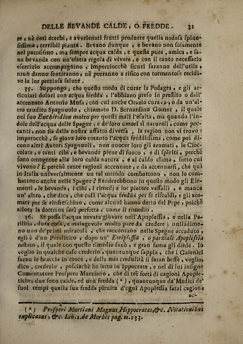 re i nè così acèrbi, e avvelenati frutti produrre quella nodofa fpino- /ìflima , terribil pianta . Bevano dunque , e bevano non folamente nel pacolìfmo » ma Tempre acqua calda , e quella pura , amica , e Ta¬ na bevanda con un’efatca regola di vivere , e con il tanto neceffario efercizio accompagnino » imperciocché ficuri faranno dell’utile * niun danno fentiranno» nè porranno a rifico con tormentofe recidi¬ ve la lor preziofa falute . Suppongo ,• che quello modo di curar la Podagra , e gli ar¬ ticolari dolori con acqua fredda , l’abbiano prefo in prellito o dall’ accennato Antonio Mcrfa con cui anche Orazio cura va/, o da un’al¬ tro erudito Spagnuolo , chiamato D. Bernardino Gomez , il quale nel fuo Enchiìid'ton molto per quelli mali l’efalta , ma quando l’in¬ dole dell’acqua delle Spagne * e decoro umori sì naturali» come pec¬ canti » non fia dalla nollra’ affatto diverfa > la ragion non vi trovo : imperocché » fe giova loro cotanto l’acqua fréddiiììma , come poi di¬ cono altri Autori Spagnuoli, non nuocer loro gii aromati » le Cioc¬ colate , e tanti cibi, e bevande piene di fuoco » e di fplriti, perchè fono omogenee alla loro calda natura ». e al caldo clima » fotto cui vivono? E perchè tante ragioni accennate > e da accennarli, che qui in Italia univerfalmente un tal metodo combattono » non lo com¬ battono anche nelle Spagne ì Renderebbono in quello modo gli Ele¬ menti , le bevande» i cibi » i rimedj a lor piacere vaffalli » e manca un’ altro » che dica > che coli inacqua fredda per fe rifcaldi» e gli aro¬ mati per fe rinfrefehino » come alcuni hanno detto del Pepe , poiché allora la dottrina fari perfetta » come il rimedio . 36. Se polla l’acqua nevata giovare nell’ApoplelEa » e nella Pa- rìlitìa , dura dofa , e malagevole molto pare da credere 5 nulladime- no uno de’primi miracoli » che raccontano nelle Spagne accaduto » egli è d’un Paralitico » dopo un’ Emiphjfia , o parziale Apoplefsia iellato , ii quale con quello rimedio fané » e gran fama gli diede . lo voglio in qualche cafo crederlo » quantunque fappia , che i Galenici faran le braccia in croce » e della mia credulità fi faran beffe » voglio» dico , crederlo » poldachè ho letto in Ippocrate » e nel di lui infigne Cementatore Profpero Marziano » che di tré forti di cagioni Apople- tiche» due fono calde, ed una fredda ( a ) » quantunque da’Medici de’ Tuoi tempi quella fua fredda pituita d’egni Apoptelììa fatai cagione ac- ( a ) Profferì Martiani Magnus,Hippocrates,Ò*c. Arotationibnt esplicatiti, Liér.z.deMorbis pag. m,i 3