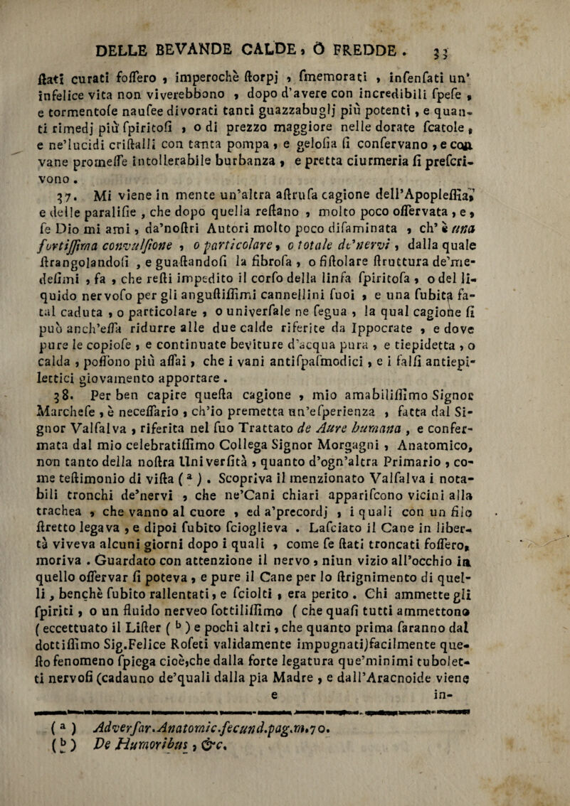 flati curati fodero » imperochè ftorpj 9 fmemorati , infenfati un* infelice vita non viverebbono , dopo d’avere con incredibili fpefe 9 e tormentole naufee divorati tanti guazzabuglj più potenti9 e quan¬ ti rimedi più’ fpiritofl » odi prezzo maggiore nelle dorate fcatole , e ne’lucidi criftalli con tanta pompa » e geloiia (1 confervano »ecoji vane promette intollerabile burbanza » e pretta ciurmeria fi prefcri- vono. 37. Mi viene in mente un’altra aftrufa cagione deli’ApopleffiaV e delle paralifie , che dopo quella reftano , molto poco ottervata , e » fe Dio mi ami 9 da’noflri Autori molto poco difaminata » eh5 è una fuYtifjmacon'vulfione » 0 particolare » 0 totale dSnervi , dalla quale Arangolandofi , e guadandoli la fibrofa > o fidolare ftruttura de’me- defimi » fa , che redi impedito il corfo della linfa fpiritofa 9 odel li¬ quido nervofo per gli anguftiffimi cannellini Tuoi 9 e una Tubiti fa¬ tai caduta , 0 particolare » 0 univerfale ne fegua , la qual cagione fi può anch’etta ridurre alle due calde riferite da Ippocrate 9 e dove pure le copiofe 9 e continuate beviture d’acqua pura » e tiepidetta > o calda 9 pedono più affai > che i vani antifpafmodici , e i falli antiepi¬ lettici giovamento apportare. 58. Per ben capire queda cagione 9 mio amabililfimo Signor Marchefe » è necelfario 9 ch’io premetta un’efperienza 9 fatta dal Si¬ gnor Valfalva 9 riferita nel fuo Trattato de Aure buraana , e confer¬ mata dal mio celebratiflimo Collega Signor Morgagni , Anatomico, non tanto della nodra Univerfità » quanto d’ogn’altra Primario 9 co¬ me tedimonio di vida (a ) . Scopriva il menzionato Valfalva i nota¬ bili tronchi de’nervi 9 che ne’Cani chiari apparifeono vicini alla trachea 9 che vanno al cuore 9 ed a’precordj 9 i quali con un filo dretto legava 9 e dipoi Cubito feioglieva . Lafciato il Cane in liber¬ tà viveva alcuni giorni dopo i quali 9 come fe dati troncati fodero* moriva . Guardato con attenzione il nervo 9 niun vizio all’occhio ia quello olfervar fi poteva 9 e pure il Cane per lo drignimento di quel¬ li , benché Cubito rallentati 9 e fciolti » era perito . Chi ammette gli fpirici 9 o un fluido nerveo fottililfimo ( che quali tutti ammettono ( eccettuato il Lifter ( b ) e pochi altri 9 che quanto prima faranno dal dottiflimo Sig.Felice Rofeci validamente impugnatijfacilmente que- flo fenomeno fpiega cioèjche dalla forte legatura que’minimi tubolet¬ ti nervofi (cadauno de’quali dalla pia Madre 9 e dall’Aracnoide viene e in- ( a ) Adverfar* Anatomìe.fecund.pag.m^o. (b ) De Huraoribus » &e.