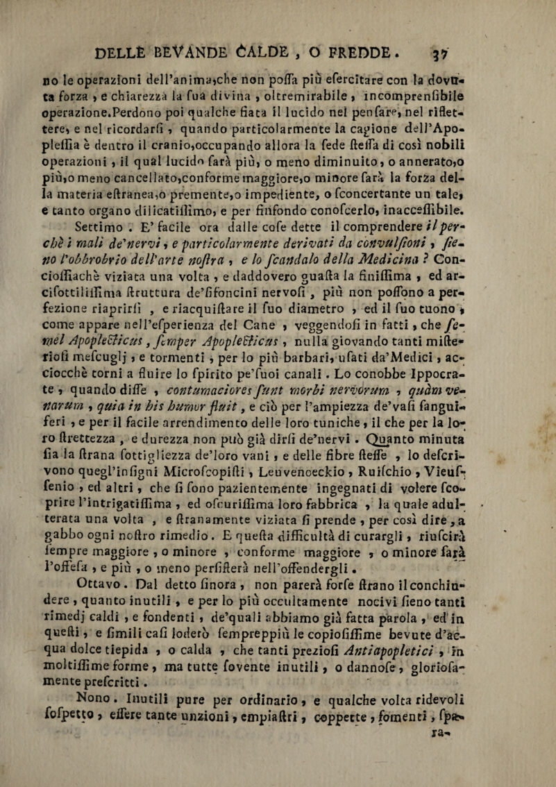 no le operazioni dell’anima»che non polla più efercitare con la dovtN ta forza , e chiarezza ia fua divina , oltremirabile 9 1 ncompren(ibile operazione.Perdono poi qualche fiata il lucido nei penfare, nel riflet¬ tere» e nel ricordarli » quando particolarmente la cagione dell’Apo- plellìa è dentro il cranio,occupando allora la fede Aetfa di così nobili operazioni , il qual lucido farà più, o meno diminuito, o annerato,o più,o meno cancellato,conforme maggiore,o minore farà la forza del¬ la materia eftranea,o premente,o impediente, o fconcertante un tale, e unto organo diiicatiflìmo, e per finfondo conofcerlo, inacceflìbile. Settimo. E’facile ora dalle cofe dette il comprendere il per* chi i mali de'nervi, e particolarmente derivati da convulfioni , fie¬ no l’obbrobrio dell arte noflrci, e lo fcandalo della Medicina ? Con- cioillachè viziata una volta , e daddovero guafta ia finiflima , ed ar- cifottilminia bruttura de’fifoncini nervofi , più non poflono a per¬ fezione riaprirli , e rìacquiAare il fuo diametro , ed il fuo tuono » come appare nell’efperienza del Cane , veggendofi in fatti, che/é- roel Apoplettica*, ftmper Apoplettica*, nulla giovando tanti miAe- riofi mefcuglj , e tormenti , per lo più barbari, ufati da’Medici, ac¬ ciocché torni a fluire io fpirito pe’fuoi canali. Lo conobbe Ippocra- te , quando difle , contumaci or e* funt morbi nervdrum , quàm ve* narurn , quia in bis humor fluit, e ciò per l’ampiezza de’vali fangui- feri , e per il facile arrendimento delle loro tuniche , il che per la lo¬ ro Grettezza , e durezza non può già dirli de’nervi . Quanto minuta fia la Arana fottigliezza de’loro vani , e delle fibre ftefle , lo defcri- vono quegl’infigni Microfcopifli , Leuvenoeckio , Ruifchio , Vieuf-r fenio , ed altri, che fi fono pazientemente ingegnati di volere fco- prire rintrìgatifllma , ed ofcuriflima loro fabbrica , la quale adul¬ terata una volta , e Aranamente viziata fi prende , per così dire , a gabbo ogni noftro rimedio. E quefta difficultà di curargli, riufcirà iempre maggiore , 0 minore , conforme maggiore , 0 minore farà l’offefa , e più , o meno pedalerà neH’ofFendergli • Ottavo . Dal detto finora , non parerà forfè Arano il conchiu¬ dere , quanto inutili , e per lo più occultamente nocivi fieno tanti rimedj caldi , e fondenti , de’quali abbiamo già fatta parola , ed in quelli, e fimili cali loderò lem preppiù le copio finirne bevute d’ac¬ qua dolce tiepida , o calda , che tanti preziofi Antiapopletici , m moìtifìime forme, ma tutte fovente inutili, odannofe, gloriofa- mente prefcritti. Nono. Inutili pure per ordinario, e qualche volta ridevoli fofpetto , edere tante unzioni, empia Ari, coppette , fomenti, fpa>