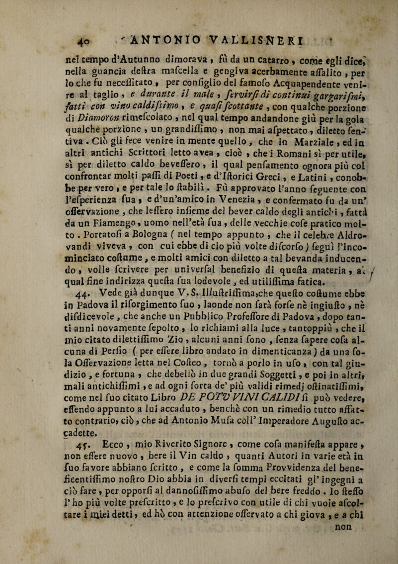 nel tempo d’Autunno dimorava 9 fù da un catarro 9 come egli dicei nella guancia delira mafcella e gengiva acerbamente a/Talito , per lo che fu necefiltato , per configlio del famofo Acquapendente veni¬ re al taglio » e durante il male 9 fervirjidi continui gargarifrai* fatti con vitto caldifsirao , e quaft fcattante , con qualche porzione di Diamoron rimefcolaco , nel qual tempo andandone giù per la gola qualche porzione , un grandiflìmo 9 non mai afpetcato 9 diletto fen- tiva . Ciò gii fece venire in mente quello , che in Marziale 9 ed in altri antichi Scrittori letto avea , cioè 9 chei Romani sì per utile, sì per diletto caldo beveflero, il qual penfamento ognora più col confrontar molti palli di Poeti, e d’Illorici Greci, e Latini , conob¬ be per vero » e per tale lo {labili . Fù approvato l’anno feguente con refperienza Tua » e d’un’amico in Venezia , e confermato fu da un* offervazione , che leffero infieme del bever caldo degli antichi , fattà da un Fiamengo, uomo nell’età fua , delle vecchie cofe pratico mol¬ to . Portatoli a Bologna ( nel tempo appunto , che il celebre Aldro- vandi viveva 9 con cui ebbe di ciò più volte difcorfo ) feguì rinco¬ minciato collume, e molti amici con diletto a tal bevanda inducen¬ do 9 volle fcrivere per univerfal benefizio di quella materia 9 ai ; qual fine indirizza quella fua lodevole , ed utiliflima fatica. 44. Vede già dunque V.$. Illuilrilfima5che quello coftume ebbe in Padova il riforgimento fuo 9 laonde non farà forfè nè ingiullo 9 nè difdicevole , che anche un Pubblico ProfefTore di Padova 9 dopo tan¬ ti anni novamente fepolto > Io richiami alla luce 9 tantoppiù 9 che il mio citato dilettiflìmo Zio ? alcuni anni fono , fenza fapere cofa al¬ cuna di Perllo ( per edere libro andato in dimenticanza) da una fo¬ la OiTervazione letta nel Cofteo , tornò a porlo in ufo 9 con tal giu¬ dizio , e fortuna 9 che debellò in due grandi Soggetti 9 e poi in altri, mali antichifìimi > e ad ogni forca de’ piu validi rimedj ollinatiffimi9 come nel fuo citato Libro DE POTV VINI CALIVI fi può vedere9 elfendo appunto a lui accaduto , benché con un rimedio tutto affat¬ to contrario? ciò ? che ad Antonio Mufa coli5 Imperadore Augullo ac¬ cadette. 4f. Ecco 9 mio Riverito Signore 9 come cofa manifella appare 9 non effere nuovo 9 bere il Vin caldo ? quanti Autori in varie età in fuo favore abbiano fcritto , e come la fomma Provvidenza del bene- iàeentiffimo nollro Dio abbia in diverfi tempi eccitati gl’ ingegni a ciò fare 9 per opporli al dannofiffimo abufo del bere freddo . lo ftelfo P ho più volte preferitto ? c lo preferivo con utile di chi vuole afcol- tare i miei detti 9 ed ho con attenzione offervato a chi giova 9 e a chi non