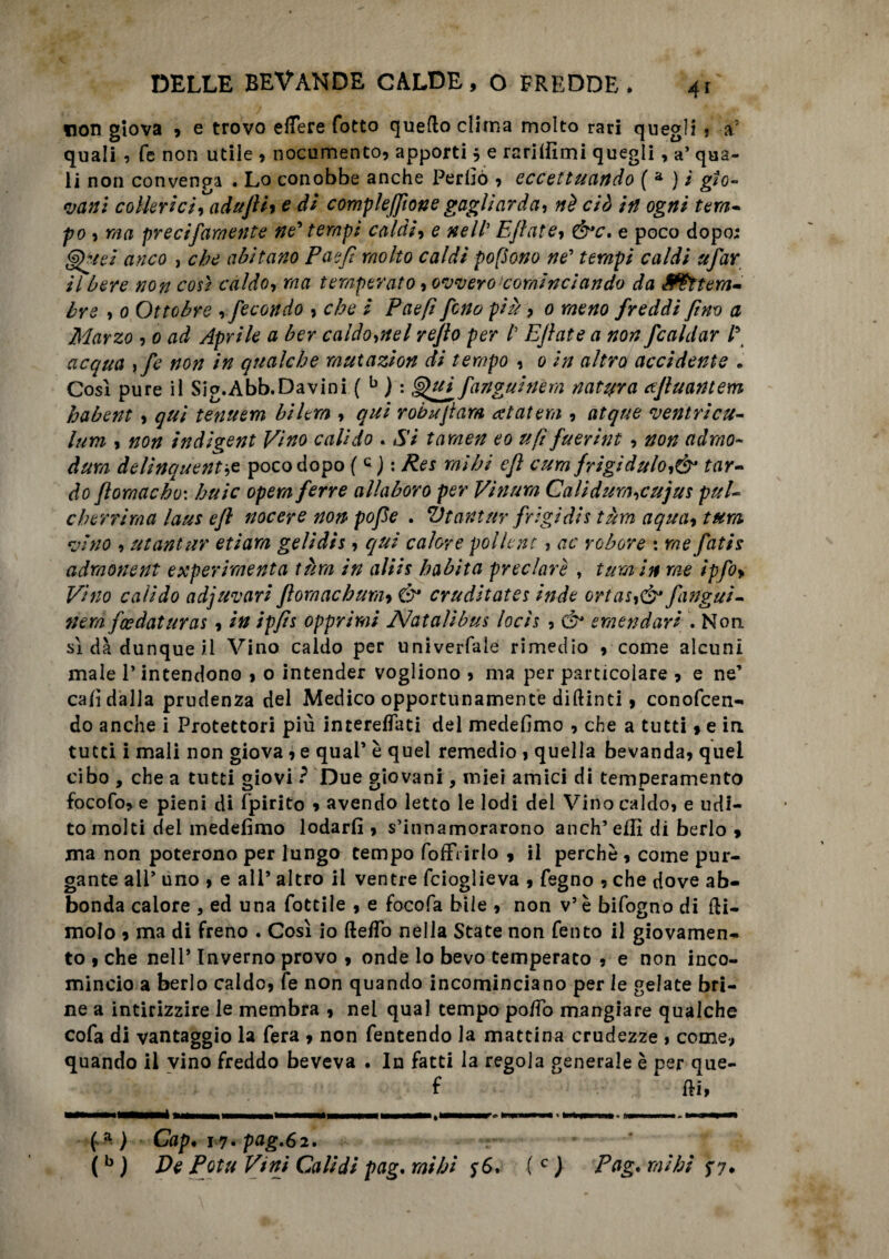 non giova , e trovo elTere fotto queflo clima molto rari quegli , a’ quali , fé non utile , nocumento, apporti $ e rariifimi quegli, a’ qua¬ li non convenga . Lo conobbe anche Perbò , eccettuando ( a ) i gio¬ vani collerici, adujliy e di complefflone gagliarda, nè ciò in ogni terti- po , ma precifamente ne’ tempi caldi, e nell’ Ejlate, Ò*c, e poco dopo; (èjfrsei anco , che abitano Paèfì molto caldi popone ne’ tempi caldi tifar Ubere non così caldo, ma temperato, ovvero cominciando da Settem¬ bre , 0 Ottobre , fecondo , che i Paefi fono più, 0 meno freddi fino a Marzo , 0 ad Aprile a ber caldo,nel re/lo per /’ Ejlate a non fcaldar l\ acqua ,fe non in qualche mutazion di tempo , 0 in altro accidente . Così pure il Sig.Abb.Davini ( b ) : ^uffanguinem natura xjluantem habent , qui tenuem bilem , qui robujtam aiuterà , atque ventricu- lum , non indigent Vino cali do . Si tarnen eo ufi fuerint , non adrno- dum delinquente poco dopo ( c ) : Res mi hi ejì cum frigidulo,& tar¬ do ftomacbo: buie opera ferre allaboro per Vinum Calidum,cujus pul- eh erri ma laus ejì nocere non pofle . Vtant tir frigidi s tùm aqua, tura vino , utantur etiara gelidis, equi calore pollone, ac robore : me fatis admonent experiraenta tùm in aliis habita preclare , tura in me ipfo> Vino calido adjuvari flora ac bum, & cruditates inde ortas,& fanga¬ tura feedaturas , in ipfls opprimi Nataìibus locis , ó* emendare . Non sì dà dunque il Vino caldo per univerfale rimedio , come alcuni male P intendono , o intender vogliono , ma per particolare , e ne’ cab dalla prudenza del Medico opportunamente diftinti, conofcen- do anche i Protettori più interelfati del medebmo , che a tutti » e in tutti i mali non giova, e quaP è quel remedio , quella bevanda, quei cibo , che a tutti giovi ? Due giovani, miei amici di temperamento focofo, e pieni di fpirito , avendo letto le lodi dei Vino caldo, e udi¬ to molti dei medebmo lodarli , s’innamorarono anch’ effi di berlo > ma non poterono per lungo tempo fofFiirlo , il perchè , come pur¬ gante all’ uno , e ali9 altro il ventre feioglieva , fegno , che dove ab¬ bonda calore , ed una fottile , e focofa bile , non v’ è bifogno di (li¬ molo , ma di freno . Così io fte/To nella State non Tento il giovamen¬ to , che nell’ Inverno provo , onde lo bevo temperato , e non inco¬ mincio a berlo caldo, fe non quando incominciano per le gelate bri¬ ne a intirizzire le membra , nel qual tempo poffo mangiare qualche cola di vantaggio la fera , non fentendo la mattina crudezze , come, quando il vino freddo beveva . In fatti la regola generale è per que- f (li, ) Gip. 17. pag.62. (b ) De Potu Vini Cali di pag. mi hi 56. (c ) Pag. mi hi $7.