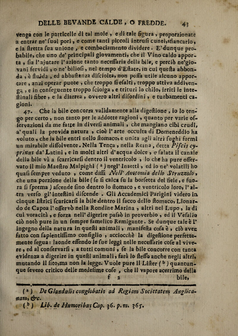 venga con le particelle di tal mole , e di tale figura , proporzionate a entrar ne’ Tuoi pori, e come tanti piccoli intrufi cunei,sfiancarlo, e la ftretta Tua unione > e combaciamento dividere . E'dunque pro¬ babile, che uno de’ principali giovamenti, che il Vino caldo appor¬ ta , fia 1*ajutare l’azione tanto neceflaria della bile, e perciò ne’gio- vani fervidi , o ne’ biliofi , nel tempo d’Eftate, in cui quella abbon¬ da , è fluida , ed abbaftanza difciolta, non pofla utile alcuno appor¬ tare , anzi operar puote , che troppo fi efalti, troppo attiva addiven¬ ga , e in ccnfeguente troppo fciolga , e trituri lo chilo, irriti le inte- ftinali fibre , e la diarrea , ovvero altri difordini, e turbamenti ca¬ gioni. 47. Che la bile concorra validamente alla digeftione , io lo ten¬ go per certo , non tanto per le addotte ragioni, quanto per varie of« fervazioni da me fatte in diverfi animali , che mangiano cibi crudi, a’quali la provida natura , cioè l’arte occulta di Domeneddio ha voluto , che la bile entri nello ftomaco, e unita agli altri fughi formi un mirabile diflolvente• Nella Tenca , nella Rema , detta Pifcis cy~ prinus da’ Latini, e in molti altri d’acqua dolce , e falata il canale della bile và a fcarricarfi dentro il ventricolo , lo che ha pure ofler- vato il mio Maeftro Maipighi ( a ) negl’ Insetti , ed io ne9 volatili ho quali Tempre veduto , come dilli Nell' Anatomìa dello Struzzolo, che una porzione della bile ( fe fi calca fu la borfetta del fiele, e fuo- ra fi fprema ) afcende fino dentro lo ftomaco , e ventricolo loro, l’al¬ tra verfo gl’ interini difcende . Gli Accademici Parigini videro in cinque Iftrici fcaricarfi la bile dentro il Tacco dello ftomaco, Lionar- do de Gapoa l’ofiervò nella Rondine Marina , altri nel Lupo, la di cui voracità , e forza nell’ digerire pafsò in proverbio , ed il Vefalio ciò notò pure in un Tempre famelico Remigante. Se dunque tale è I* ingegno della natura in quefti animali, manifefta cofa è , ciò avec fatto con fapientifiìmo configlio , acciocché la digeftione perfetta¬ mente fegua : laonde eflendo le Tue leggi nelle neceflarie cofe al vive¬ re , ed al confervarfi , a tutti comuni, fe la bile concorre con tanta evidenza a digerire in quefti animali > farà lo fteflb anche negli altri, mutando il fito,ma non la legge. Vuole pure il Lifter ( b ) quantun¬ que feveio critico delle medefime cofe , che il vapore acerrimo della f 2 bile, ' i,* f (a) De Gianduii* conglobati! ad Regiam Societatem Anglica- namy &c.