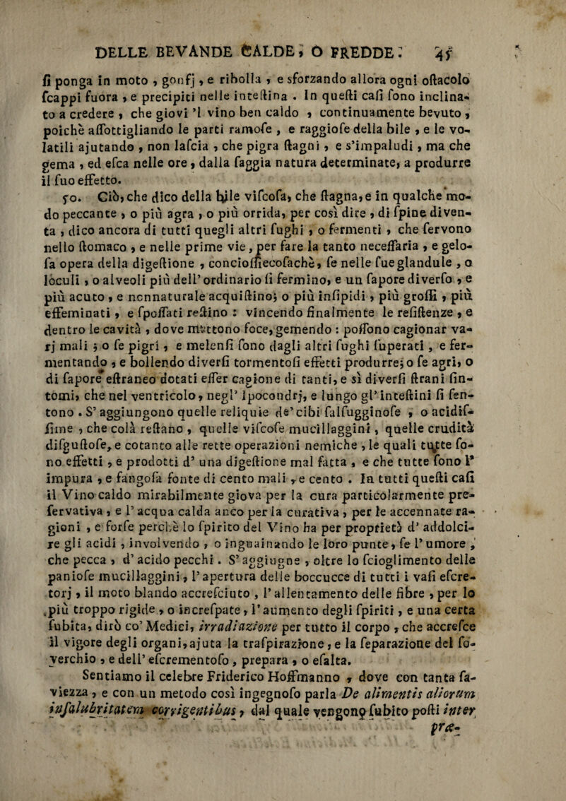 K ' * ' .,1 . i \ + fi ponga in moto , gonfj , e ribolla » e sforzando allora ogni oftacolo fcappi fuora , e precipiti nelle interina . In quelli cali fono inclina* to a credere , che giovi ’I vino ben caldo , continuamente bevuto 9 poiché alTottigliando le parti ramofe , e raggiofe della bile 9 e le vo- latili ajutando 9 non lafcia , che pigra (lagni , e s’impaludi 9 ma che gema 9 ed efca nelle ore 9 dalia faggia natura determinate, a produrre il fuo effetto. fo. Ciò, che dico della tyle vifcofa, che (lagna,e in qualche mo¬ do peccante , o più agra , o più orrida, per così dire , di fpine diven¬ ta , dico ancora di tutti quegli altri fughi , o fermenti , che fervono nello ftomaco , e nelle prime vie, per fare la tanto neceffaria , e gelo- fa opera della digeftione , concioffìeeofachè» fe nelle fueglandule , o loculi , o alveoli più dell’ ordinario fi fermino, e un fapore diverfo , e più acuto , e ncnnaturale acquiftino, o più infipidi, più grofiì , più effeminati, e fpoiTati refiino : vincendo finalmente le refiflenze , e dentro le cavità , dove mattono foce, gemendo : poffono cagionar va¬ ri mali j o fe pigri, e meienfi fono dagli altri fughi fuperati, e fer¬ mentando , e bollendo diverfì tormentofi effetti produrremo fe agri, o di fapore eftraneo dotati elfer cagione di tanti, e sì diverfì Urani fin¬ tomi, che nel ventricolo, negl’Ipocondri, e lungo gl* inceftinl fi fen- tono . S’aggiungono quelle reliquie de’cibi falfugginofe 9 o acidif- liine , che colà reftano , quelle vifcofe mucillaggini, quelle crudità difguftofe^e cotanto alle rette operazioni nemiche ,le quali ti\tte fo¬ no effetti , e prodotti d5 una digeftione mal fatta , e che tutte fono 1* impura , e fangofa fonte di cento mali re cento . la tutti quelli cali il Vino caldo mirabilmente giova per la cura particolarmente pre- fervativa , e l’acqua calda anco per la curativa , per le accennate ra¬ gioni , e forfè perchè lo fpirito del Vino ha per proprietà d’ addolci¬ re gli acidi , invoivendo , o i-nguainando le loro punte, fe Tumore , che pecca , d’ acido pecchi. S’aggirane , oltre lo fcioglimento delle paniofe mucillaggini, l’apertura delle boccucce di tutti i vafi efcre- torj, il moto blando accrefciuto , T allentamento delle fibre , per lo spiù troppo rigide 9 o increfpate , T aumento degli fpi-ritf, e una certa fubita, dirò co’ Medici, irradi aziona per tutto il corpo , che accrefce il vigore degli organi,aj*uta la trafpirazione , e la feparazione del fo- verchio , e dell’ efcrementofo , prepara 9 o efalta. Sentiamo il celebre Friderico Hoffmanno 9 dove con tanta fa- viezza , e con un metodo così ingegnofo parla De aliraentis aliorum ì vfalubritatem cory igeati bus r dal quale vengono (abito polli inter