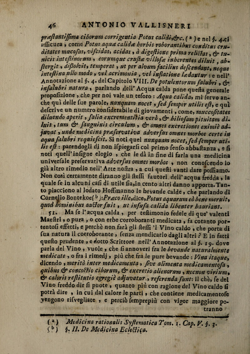 praftantifiìma et borimi corrigentia Potus calìdir&c. (3 j e nel §. a. ci ili cura , come Potus aqua calida ber bis roborantibus co» diluì cru¬ entata muco fai, vifeidas, acidas « à di gè filone prima reliSlas, &• tu- nicis inteftinorum , e orina q ite crufta villofa inberentes diluit, ab. fi ergi t, diftolvit, temperai , ut per alvum facilita defeendant, neque inteftina itilo modo , vel acrimonia , vel inflatione ladautur : e nell’ Annotazione al §. 4. delCapitolo Vili. Depotulentorum falubri, ó“ infaìubri natura , parlando dell’ Acqua calda pone quella generale proporzione , che per noi vale un teforo : Aqua calida, mi fervo an¬ che qui delle fue parole, nunquam nocet ,fedfemper utiliseft, e qui deferivo un numero confiderabile di giovamenti, come, muccofìtates diluendo aperit, falla excrementih'a veri, & biliofam pituitam di¬ luit , tura & fanguinis circulum , & omnes exeretiones eximiè ad- javat, unde medicina prafetvativa adverfus omnes morbos certe in aqua falubri requìefcìt. Si noti quel nunquam nocet, fed femper uti¬ lis eft : parendogli di non ifpiegarfi col primo fenfo abbaftanza , e fi noti quell’infigne elogio , che le dà in fine di farla una medicina univerfale prefervativa adverfus omnes morbos , non conofcendo io già altro rimedio nell’ Arte noflra , a cui quelli vanti dare polliamo. Non cosi certamente diranno gli itellì fautori, dell’acqua fredda , la quale fe in alcuni cali di utile fia>in cento altri danno apporta.Tan¬ to piacciono al lodato Hoffmanno le bevande calde, che parlando di Cornelio Bontekoefb J -.Prato ille,iìce,Potus aquarum eà bene rneruit, quod hominibus auSlor fuit, ut infufa calida libenter hauriant• yi. Ma fe l’acqua calda , per teilimonio fedele di que’ valenti Maellri, o pura , o con erbe corroboranti medicata , fa cotanto por- tentofi effetti, e perche non fata gli lleilì ’l Vino caldo , che porta di fua natura il corroborante , fenza mendicarlo dagli altri ì E in fatti quello prudente , e dotto Scrittore nell’Annotazione ai §. 19. dove parla del Vino , vuole , che fi annoveri fra le bevande naturalmente medicate , o fra i rimedi » più che fra le pure bevande : Vina itaque, dicendo , meritò inter medicamento, ftve alimenta medicamentofa, qui bus & conco&io ciborum, & exeretio alienorum, necnon viri urti, & caloris reftitutio egregiè adjuvatur, referenda funt-. il che, fe del Vino freddo dir fi puote , quanto più con ragione del Vino caldo fi potrà dire , in cui dal calore le parti » che contiene medicamentofè vengono rifvegliate , e perciò femprepiu con vigor maggiore po¬ tranno ( * ) Medicina rationalis SyftematicaTom. 1. Cap. V. §. 1. (?) §1 II- De Medicina EcItalica.