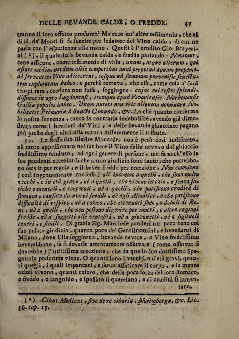 tranno il loro effetto produrre? Ma ecco un’altro tefllmonio , che al di là de’Monti fi fa ftntire per lodatore del Vino caldo 9 di cui ne parla con 1* efperienza alla mano . Quelli è 1’ erudito Gio: Bruyeri- ni ( a j 9 il quale della bevanda calda » e fredda parlando : Novimus » cene afficura , come teftimonio di villa > unum 9 atque alterum 9 quii tifiate media» necdum aliis temporibus anni perpetuò aquam propemo- dò fermenterà Vino adiicerent, eofque ad fummam pervenifle fenettu- tera exploratum habeo : e perchè temeva > che ciò , come cofa a’ Cuoi tempi rara 9 creduto non foffe , foggiugne t cujus reitejìesfplendi- dijftraos in agro Lugdonenfi» itemque apud Vivavi enfes Narhonenfis Galliti populos babeo . Vnum autem non erit alienum nominare No¬ bilitati‘s Primari* à Sanato Camundo » &c, Lo chè quanto conferma la nollra fentenza » tanto la contraria indebolifce,avendo già dimo- Urato come i bevitori de’Vini 9 e delle bevande ghiacciate pagano più prello degli altri alla natura miferamente il tributo. f2. Lo ffreffo Aio illulìre Monardes none però cosi indifcreto» nè tanto appalfionato nel far bere il Vino dalla neve, 0 dal ghiaccio freddiamo renduto 9 ad ogni genere di perfone 9 ma fa anch’effo le fue prudenti eccezioni» che a mio giudizio fono tante, che potrebbe- no fervir per regola 9 e il bever freddo per eccezione . Non conviene ( cosi ingenuamente confeffa ) all incontro a quelli » che fono molto vecchi 9 e in età grame , nè a quelli , che vivono in ozio » e fenza fa¬ tiche 0 mentali 9 0 corporali 7 nè a quelli » che patifeono crudità di fiomaco 9 caufate da umori freddi 9 nè agli Afmatici 9 0 che patifeono difficultà di rtfpiro 9 nè a coloro » che attenuati fono 7 0 deboli di Pe¬ ni 3 nè a quelli 9 che non pofìono digerire per umori, 0 altre cagioni fredde 9 nè a foggetti alle ventoftà » nè a giovanetti 9nè a figliuoli teneri 9 e fìntili . Di grazia Sig. Marchefe ponderi un poco bene coi fuo pefato giudizio , quanto poco de’ Gentiluomini 3 e benellanti di Milano, dove Ella foggiorna , bevande nevate 9 o Vino freddiffimo beverebbono 9 fe fi doveffe attentamente offervare ( come offervar fi dovrebbe ) l’utiliffima eccezione 3 che da quello fuo dottiffimo Spa- gnuoio preferite» viene. O quanti fono i vecchj, o d’età gravi» quan¬ ti quegli, i quali impancati 9 e fenza affaticare il corpo » e la mente oziofi vivono , quanti coloro, che della poca forza del loro ftomaco9 0 freddo 9 0 languido 9 e fpoffato fi querelano » e di crudità fi lamen- tano> (a ) Gibus Medi cut f pve de re cibaria. Norimberga, &c. Lib* 1$. cap. iy.