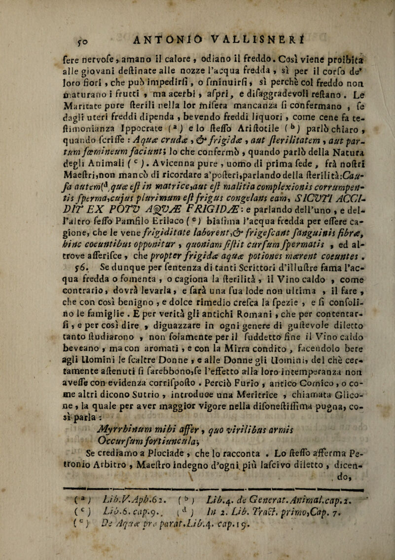 fere nervofe, amano il calore 9 odiano il freddo. Cosi viene proibita alle giovani deitinate alle nozze l’acqua fredda , sì per il corfo de’ loro fiori » che pub impedirli, o fminuirfi » sì perchè col freddo non n aturano i frutti , ma acerbi 9 afpri, e difaggradevoli reftano . Le M aritate pure Iterili nella lor mifera mancanza fi confermano , fe dagli uteri freddi dipenda 9 bevendo freddi liquori > come cene fa te- flimonianza Ippocrate (aJ e lo fletto Ariilotile (bj parlò chiaro 9 quando fcrilfe : A qua cruda 9 ó* frigida 9 a ut fieri litatem 9 a ut p ar¬ iana fcemineum faciunti lo che confermò 9 quando parlò della Natura degli Animali ( c ). Avicenna pure , uomo di prima fede , fra noftri MaeÌlri,non mancò di ricordare a’poiteri,parlandodella IterilitàtCau- fa autem{^ tqua efi in matrice9aut ejl malitìa compiexionis corrumpen* tis fptrma,cujus pi uri mura ejl frigus congelane, e am, SlCVTl ACCI¬ DIE EX POTV AgpJE FRIGIDA : e parlando dell’uno , e del- l’altro fedo Pamfilo Erilaco ( e) biafima l’acqua fredda per elTere Ca¬ gione, che le vene frigiditate laborent,& frigefcant fanguirtis fibra, bine eoe unti but opponi tur > q noni ara fi flit curfurn fpermatis , ed al¬ trove alferifce 9 che propter frigida aqua potiones raarent eoe unta . s6» Se dunque per fentenza di tanti Scrittori d’ili altre fama l’ac¬ qua fredda o fomenta 9 o cagiona la (lerilità , il Vino caldo 9 come contrario, dovrà levarla9 e farà una fua lode non ultima 9 il fare 9 che con così benigno , e dolce rimedio crefca la fpezie , e fi confoli- no le famiglie . E per verità gli antichi Romani 9 che per contentar¬ li , e per così dire > diguazzare in ogni genere di guiievole diletto tanto Itudiarono , non folamente per il fuddetto fine il Vino caldo beveano , ma con aroma ti , e con la Mirra condito , facendolo bere agli Uomini le fcaltre Donne 9 e alle Donne gli Uomini, del chè cer¬ tamente aitenuti fi farebbono,fe l’effetto alla loro intemperanza non aveife con evidenza corrifpoito • Perciò Furio 9 antico Comico , o co¬ me altri dicono Sutrio 9 introduce una Mericrice 9 chiamata Glico- ne , la quale per aver maggior vigore nella difoneiliifima pugna, co¬ sì parla : Myrrhinura mi hi affer, quo virili b us arrnis Occ urfura forti rincula. Se crediamo a Piociade 9 che lo racconta • Lo fletto afferma Pe¬ tronio Arbitro 9 Maeitro indegno d’ogni più lafcivo diletto 9 dicen- . do9 ( 3 ; Lib.VAp/KSi, ( b ) Lib.q. de Generar. Animaicap,z. (c j Lib.ó. cap\<q.m { d ) In 2. Lib» Traef. primo,Cap. 7. ( G ) De Aq:ta pre paràt.Lib.4. cap. 19.