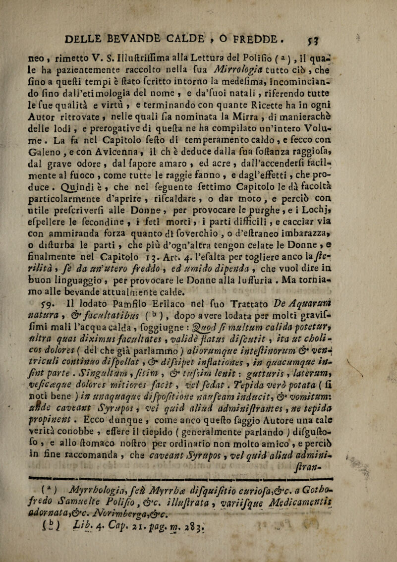 neo 9 rimetto V. S. Illuflriifima alla Lettura del Polifio ( a ) , il qua- le ha pazientemente raccolto nella Tua Mirrologia tutto ciò 9 che fino a quelli tempi è flato fcritto intorno la medefima? incomincian¬ do fino dall’etimologia del nome 9 e da’fuoi natali ? riferendo tutte le fue qualità e virtù 9 e terminando con quante Ricette ha in ogni Autor ritrovate 9 nelle quali fia nominata la Mirra > di manierachè delle lodi 9 e prerogative di quella ne ha compilato un’intero Volu¬ me . La fa nel Capitolo fello di temperamento caldo 9 e fecco con Galeno , e con Avicenna 9 il eh è deduce dalla fua foftanza raggiofa* dai grave odore 9 dai fapore amaro 9 ed acre 5 dall’accenderfi facil¬ mente al fuoco 9 come tutte le raggie fanno 9 e dagl’effetti 9 che pro¬ duce . Qujndi è 9 che nel feguente fettimo Capitolo le dà facoltà particolarmente d’aprire 9 rifcaldare 9 o dar moto, e perciò con utile preferiverfi alle Donne? per provocare le purghe 9 e i Lochj* efpellere le fecondine 9 i feti morti 9 i parti difficili ? e cacciar via con ammiranda forza quanto di foverchio * 0 d’eflraneo imbarazza» o diflurba le parti 9 che più d’ogn’altra tengon celate le Donne 9 e finalmente nel Capitolo 15* Art. 4. l’efalta per togliere anco lafle- rilità 9 fe da un'utero freddo 9 ed umido dipenda 9 che vuol dire in buon linguaggio » per provocare le Donne alla luiTuria . Ma tornia¬ mo alle bevande attualmente calde. 5*9. Il lodato Paiufilo Eriìaco nei fuo Trattato De Aquayurà natura 9 Ò* facilitati bus ( b ), dopo avere lodata per molti gravif- fimi mali l’acqua calda ? foggiugne : ^uod fi muìtum calida potetur9 ultra quas diximus facultates 9 validè fatus difeutit? ita ut oboli • cos dolores ( del che già parlammo } aliorumque intefinorum Ó* veri* tri culi continuo difpellat , <3* difsipet inflatìones , in quacumque iti- fint parte . Singult um 9 fi tira , & tufsirn lenit : gutturis ? laterum 9 veftcceque dolor es miti ore s facit? vel fedat, Tepida verò potata ( fi noti bene ) in unaquaque difpofitione naufeam induciti ó4 tornitura: afide caveant Syrupos 5 vel quid aliud adminiflrantes ? ne tepida propinent. Ecco dunque 9 come anco quello faggio Autore una tale verità conobbe 9 edere il tiepido ( generalmente parlando j difgufto- fo ? e allo flomaco noftro per ordinario non molto amico ? e perciò in fine raccomanda ? che caveant Syrupos ? vel quid aliud adraini- fran- ( a ) Myrrbologiifeà Myrrba difquifìtio curiofa9Ó'c. a Gotbo- fredo S arane Ite Polì fio > &c. illufratti ? variifque Medicamentis adornata9&c. Norirnberga9&c. L 5 ì 4* CaP' ai. pag. ra, 283.