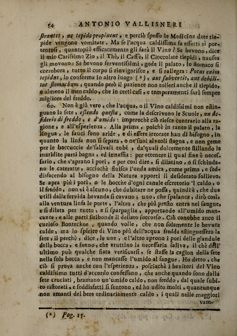 firantes , ne tepida propinent, e perciò fpeffo le Medicine date eie-- pide vengono vomitate. Ma fé l’acqua caldiffima fa effetti s) pori tentofi , quantopiù efficacemente gli farà il Vino ? Se bevono? dice il mio Carifsimo Zio , il Thè? il Caffè, il Cioccolate tiepidi, naufea gli movono : Se bevono ferventifsimi , gode il palato , lo ftomaco fi corrobora , tutto il corpo fi rinvigorifce , e fi rallegra : Potus enim tepida*, lo conferma in altro luogo f a ), aut fubvertit7 aut debili- tat fiomachum , quando però il paziente non tolleri anche il tiepido, o almeno il men caldo, che in certi cafi > e temperamenti farà Tempre migliore del freddo. 60. Non e già vero , che l’acqua, o il Vino caldifsimi non efiin- guano la fete , efiendo quefia , come la defcrivono le Scuole, un de~ fi devio di fveddo , e d'uY/iido : imperochè ciò riefce contrario alla ra¬ gione , e all’efperienza . Alla prima , poiché in tanto il palato , la lingua , le fauci fono aride , e di effere irrorate han di bifogno , in quanto la linfa non fi fepara , o ne’fuoi alveoli (lagna , e non geme per le bpccuccie de’falivali tubi , da’quali dolcemente ftillando le inaridite parti bagna , ed innaffia : per ottenere il qual fine è necef- fario , che s’aprano i pori, e per così dire , fi dilatino , o fi fchiuda- no le cateratte , acciochè fluifca l’onda amica , come prima , e fod- disfacendo al bifogno della Natura apporti il defiderato follievo. Se apra più i pori, o le bocche d’ogni canale efcretorio ’l caldo , o il freddo, non vi è alcuno, che dubitare ne poffa, quindi è , che due utili dalla fervida bevanda fi cavano } uno , che fpalanca , dirò così, alla ventura linfa le porte , l’altro , che più prefio entra nel fangue, e fi dilata per tutto, e lì fparpaglia , apportando all’umido man¬ cante , e alle parti fitibonde il defiato foccorfo . Ciò conobbe anco il curiofo Banteckoe , quando volle, che non fidamente le bevute calde, ma lo fpirito di Vino più dell’acqua fredda efiingneffero la fete , il perchè , dice , le une , e l’altro aprono i pori delle glandule della bocca, e fanno, che eruttino la neceffaria faliva, ilchèdfìr ultimo può qualche fiata verificarfi , fe fiaffe la cagion della fete nella fola bocca , e non mancaffe l’umido al fangue . Ho detto , che ciò fi prova anche con l’efperienza , pofciachè j bevitori del Vino caldifsimo tutti d’accordo confeffano , che anche quando fono dalla fete cruciati, bramano un’umido caldo, non freddo , dal quale fubi- to riftorati, e foddisfacti fi, fentono , ed ho udito molti , quantunque .non amanti del bere ordinariamente caldo , i quali nelle maggiori vam-