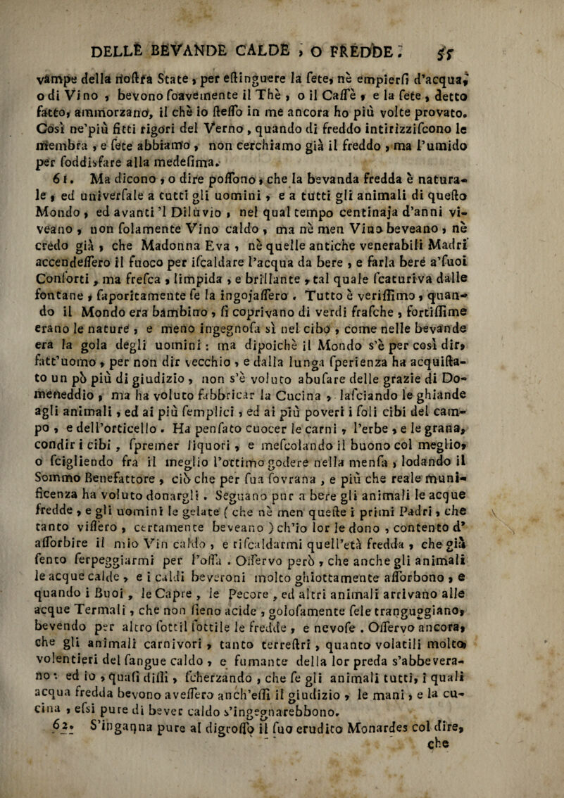 vampe della rtodfa State, per edinguere la fete» nè empierli d’acquai o di Vi no » bevono foavetnente il Thè » o il Caffè » e la fete » detto fatto, ammorzano, il che io Aedo in me ancora ho più volte provato. Gòsì ne’più fitti rigori dei Verno , quando di freddo intirizzifcono le rriembra , e Cete abbiamo , non cerchiamo già il freddo , ma l’umido per foddisfare alla medefima» 61. Ma dicono » o dire poflono » che la bevanda fredda è natura¬ le , ed univerfale a catti gii uomini» e a tutti gli animali di quello Mondo » ed avanti ’l Dilùvio » nel qual tempo centinaia d’anni vi- veano » uon fidamente Vino caldo » ma nè men Vinobeveano » nè crédo già » che Madonna Èva , nè quelle antiche venerabili Madri' accendeflero il fuoco per ifcaldare l’acqua da bere » e farla beré a’fuoi Conlorti , ma frefca » limpida > e brillante » tal quale fcaturiva dalle fontane * faporitamente fe la ingojafiero . Tutto è veriflimo » quan¬ do il Mondo era bambino , fi coprivano di verdi frafche » fortiflìme erano le nature » e meno ingegnofa si nel cibp > come nelle bevande era la gola degli uomini: ina dipoichè il Mondo s’è per così dir» fatt’uomo » per non dir vecchio * e dalla lunga fperienza ha acquifta- to un pò più di giudizio * non s’è voluto abufare delle grazie di D.o- meneddio » ma ha voluto fabbricar la Cucina » lafciando le ghiande agli animali » ed ai più femplici ? ed ai più poveri i foli cibi del cam¬ po » e deli’orcicello . Ha penfato cuocer le carni * l’erbe » e le grana* condiri cibi, fpremer liquori» e mefcolando il buono col meglio» o fcigliendo fra il meglio l’ottimo godere nella menfa > lodando il Sommo Benefattore » ciò che per fua fovrana , e più che reale muni¬ ficenza ha voluto donargli . Seguano pur a bere gli animali le acque fredde » e gli uomini le gelate ( che nè men quelle i primi Padri » che tanto videro» certamente beveano ) ch’io lor le dono 9 contento d* adòrbire il mio Vin caldo , e rifcaldarmi quell’età fredda » che già fento ferpeggiarmi per Polla . Oifervo però » che anche gli animali le acque calde > e i caldi beveroni molto ghiottamente adòrbono » e quando i Buoi , le Capre, le pecore , ed altri animali arrivano alle acque Termali » che non fieno acide , goffamente fele trangugiano* bevendo per altro tote il lottile le fredde , e nevofe . OlTervo ancora» che gli animali carnivori» tanto terreftri , quanto volatili molto» volentieri del fangue caldo » e fumante della lor preda s’abbevera¬ no : ed io » quali dilli > fcherzando , che fe gli animali tutti» i quali acqua fredda bevono avellerò anch’efiì il giudizio » le mani, e la cu¬ cina » efsi pure di bever caldo s’ingegnarebbonor 62. S ingaqna pure al digrofio il fuo erudito Monardes col dire* che