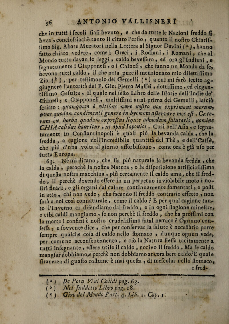 che in tutti i fecoli fiali bevuto , e che da tutte le Nazioni freddo fi beva ? conciofsiachè tanto il citato Perfìo , quanto il noflro Ghiarif- fimo Sig. Abate Muratori nella Lettera al Signor Davini ( 3 ), hanno fatto chiaro vedere , come i Greci , i Rodiani , i Romani , che al Mondo tutto dava n le leggi, caldo bevelTero , ed ora gl’indiani , e fe^natamente i Giappone!] , o i Chinefi , che fanno un Mondo da fe, bevono tutti caldo , il che nota pure il menzionato mio dilectifllmo Zio (b), Per teftimonio dèi Gemelli (c) a cui mi farb lecito ag- piugnere l’autorità del P. Gio: Pietro Maflei, dottiffimo , ed elegan- tifiìmo Gefuita , il quale nel fedo Libro delle Iftorie delPIndie de* Chinefi, e Giappone!!, moltiilìmi anni prima del Gemelli , lafciò fcritto : quamquam, è vitibus more nojìro non exprimant merum, uvas quodam condimenti genere in hyemem afervare mos eft . Ca te* rum ex heyba quadara exprefius liquor adrnodum faiutarli , nomine CHI A cali dui hauritur , ut apud Japonios . Così nell’Alia , e fegna- tamente in Conllantinopoli è quali più la bevanda calda , che la fredda, a cagione dell’incredibile quantità del Thè , edell’Gaffè, che più d’una volta al giorno aflorbifeono, come ora è già ufo per tutta Europa. 65. Nè mi dicano, che fia più naturale la bevanda fredda , che la calda , perochè la noflra Natura , o la difpofizione artificiofiflima di quella nollra macchina , più certamente il caldo ama, che il fred¬ do , il perchè dovendo efìfere in un perpetuo inviolabile moto i no- flri fluidi ? e gli organi dal calore continuamente fomentati, e polli in atto , chi non vede , che facendo il freddo contrario effetto , non. farà a noi così connaturale , come il caldo ? E per qual cagione tan^ to l’Inverno ci difendiamo dal freddo , e in ogni Ragione mineftre, e cibi caldi mangiamo , fe non perchè il freddo , che ha proflimi con la morte i confini è nollro crudelilfìmo fatai nemico ? Ognuno con- fefla , e fovvente dice , che per confervar la falute è neceflario porre Tempre qualche cofa di caldo nello flomaco , dunque ognun vede, per comune acconfentimento , e ciò la Natura della tacitamente a tutti infognante , edere utile il caldo , nocivo il freddo . Ma fe caldo mangiar dobbiamo,e perchè non dobbiamo ancora bere caldo?E quale flranezza di guado coflume è mai quefla , di mefcolar nello flomaco, e fred- ( a J De Potu Vini Cali di pag. 64. ( b ) Nel fuddetto Libro pag. 18.