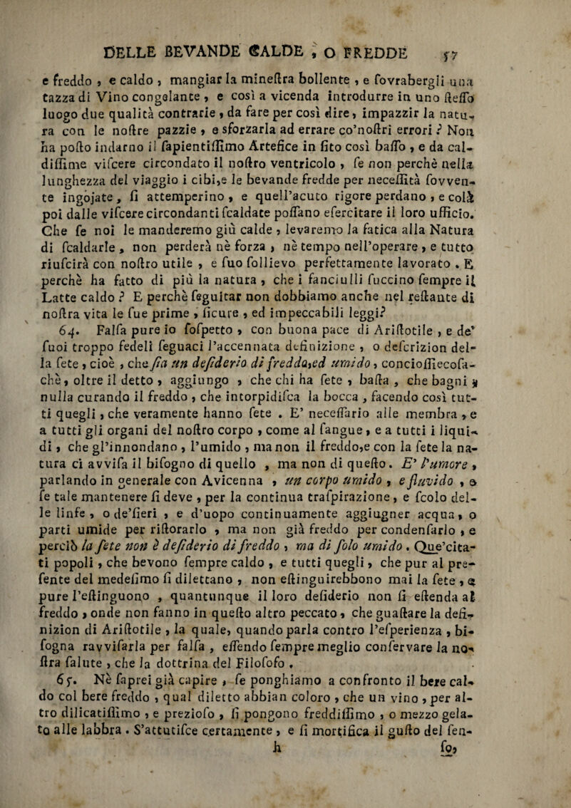 r DELLE BEVANDE SALDE ,v o FREDDE $7 e freddo , e caldo , mangiar la minedra bollente , e fovrabergii una tazza di Vino congelante , e così a vicenda introdurre in uno delio luogo due qualità contrarie , da fare per così dire, impazzir la natu- ra con le nodre pazzie» e sforzarla ad errare co’nodri errori? Non ha podo indarno il fapientiffimo Artefice in fito così bado » e da cal~ didime vifcere circondato il noftro ventricolo » fe non perchè nella lunghezza del viaggio i cibi,e le bevande fredde per necefiìtà fovven- te ingoiate, fi attemperino, e quell’acuto rigore perdano , e colà poi dalle vifcere circondanti fcaldace poflano efercitare il loro ufficio. Ghe fe noi le manderemo giù calde , levaremo ia fatica alla Natura di fcaldarle , non perderà nè forza , nè tempo nell’operare , e tutto riufcirà con nodro utile , e fuo follievo perfettamente lavorato . E perchè ha fatto di più la natura , che i fanciulli fuccino Tempre il Latte caldo ? E perchè feguitar non dobbiamo anche nel redante di nodra vita le Tue prime , ficure , ed impeccabili leggi? 64. Falfa pure io fofpecto , con buona pace di Aridotile , e de* Tuoi troppo fedeli feguaci l’accennata definizione , o deferizion del¬ la fete , cioè , che fi a un defiderio dì fredda%ed umido, conciofiìecofa- chè, oltre il detto , aggiungo , che chi ha fete , bada , che bagni g nulla curando il freddo , che intorpidifea la bocca , facendo così tut¬ ti quegli , che veramente hanno fete . E’ necefiario alle membra »e a tutti gli organi del nodro corpo , come al fangue, e a tutti i liqui-. di, che gPinnondano , l’umido , ma non il freddo,e con la fete la na¬ tura ci avvi fa il bifogno di quello , ma non di quedo. Ey l'umore » parlando in generale con Avicenna , un corpo umido , e flavi do , a fe tale mantenere fi deve , per la continua trafpirazione, e fcoìo del¬ le linfe, o de’fieri , e d’uopo continuamente aggiugner acqua, o parti umide per ridorarlo , ma non già freddo per condenfarlo , e perciò la fete non è defiderio di freddo , ma di folo umido . Que’cita- ti popoli, che bevono Tempre caldo , e tutti quegli, che pur ai pre- fente del medefimo fi dilettano , non edinguirebbono mai la fete , $ pure l’edinguono , quantunque il loro defiderio non fi edenda al freddo > onde non fanno in quedo altro peccato, che guadare la defi- nizion di Aridotile , la quale, quando parla contro i’efperienza , bi- fogna ravvifarla per falfa , efiendo Tempre meglio con Ter vare la no-' lira fallite , che la dottrina del Filofofo . Nè faprei già capire , fe ponghiamo a confronto il bere cal¬ do col bere freddo , qual diletto abbian coloro , che un vino ,per al¬ tro dilicatiflìmo , e preziofo , fi pongono freddiffimo , o mezzo gela¬ to alle labbra . S’attucifce certamente , e fi mortifica il gudo del fen- h fo,