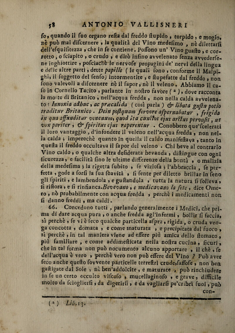 fo> quando il Tuo organo retta dal freddo Aupido , torpido , e moofo, nè può mai difcernere 9 la qualità del Vino medefinio , nè dilettarli dell’efquifitezza 9 che in fe contiene. Pottono un5 Vino guaito , e cor¬ rotto , o fciapito , o crudo 9 e dirò infino avvelenato fenza avvederfe- ne inghiottire 9 pofeiachè le nervofe propagini de’ nervi della lingua e delle altre parti 9 dette papille ( le quali fono , conforme il Malpi- ghi, il foggetto del fenfoj intormentite , e ttupefatte dai freddo 9 non fono valevoli a difcernere nè il fapor, nè il veleno . Abbiamo il ca- fo in Cornelio Tacito , parlante in noftro favore ( a ) 9 dove racconta la moite di Britanico , nell’acqua fredda , non nella calda avvelena- - to : Innoxia adhuc 9 acpracalida ( così parla ) &. libata gufiti patio traditur Britanico . Dein poftquara fervore afpernabatur*, frigida in qua affunditur venenum9 quod ita cunttos ejus arFlus pervafit * ut vox pariter 9 & fpiritus ejus raperentur . Conobbero que’fcelerati il loro vantaggio , d’infondere il veleno nell’acqua fredda 9 non nel¬ la calda 3 imperochè quanto in quella il caldo manifettaya , tanto in quella il freddo occultava il fapor del veleno . Chi beve al contrario Vino caldo 9 o qualche altra defiderata bevanda , diltingue con ogni ficurezza > e facilità fino le ultime differenze della bontà 9 o malizia della medefima 3 la rigetta fubito 9 fe viziofa 3 l’abbraccia , fe per¬ fetta , gode a forfi la fua foavità 9 fi fente per diletto brillar in feno gli (piriti 9 e lambendola 9 e gufandola , tutta la natura fi folleva 9 il riftora, e fi rinfianca.Bevevano 9 e medicavano la fete , dice Ome¬ ro , nò probabilmente con acqua fredda 9 perchè i medicamenti non fi danno freddi 9 ma caldi. 66. Concedono tutti , parlando generalmente i Medici, che pri¬ ma di dare acqua pura 9 o anche fredda agl’infermi 9 bollir fi faccia9 sì perchè 9 fe vi è (eco qualche particella afpra , rigida , o cruda ven¬ ga concotta 9 domata 9 e come maturata , e precipitata dal fuoco 9 sì perchè 9 in tal maniera viene ad eflere più amica dello ttomaco , più familiare , e come addimefticata nella nottra cucina 9 ficuri, che in tal forma non può nocumento alcuno apportare 9 il chè 9 fe dell’acqua è vero 9 perchè vero non può effere del Vino ? Può aver feco anche quefto fovvente particelle terrettri crude9fa/Tofe , non bea «alligate dal Sole , nè ben’addolcite , e maturate , può rinchiudere in fe un certo occulto vifcofo 9 mucellaginofo 9 e grave, difficile molto da fcioglierfi , da digerirli 9 e da vagliarli pe’cribri fuoi, pub con- (a ) Liù.i5.