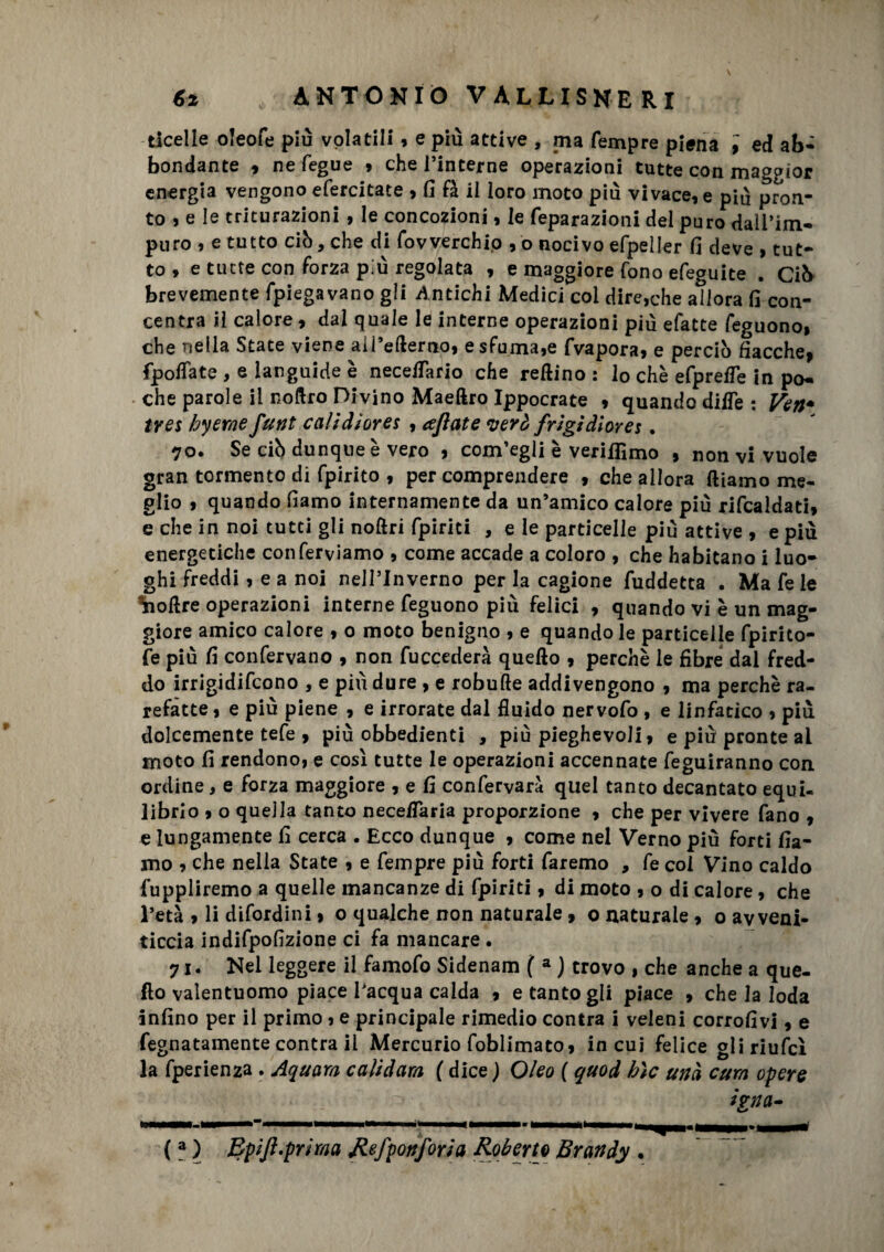 ticelle oleofe più volatili , e più attive , ma Tempre piena , ed ab- bondante , ne fegue , che l’interne operazioni tutte con maggior energia vengono efercitate > fi fa il loro moto più vivacele più pron¬ to ? e le triturazioni , le concozioni, le feparazioni del puro dall’im¬ puro » e tutto ciò, che di fovverchip , o nocivo efpeller fi deve , tut¬ to , e tutte con forza più regolata , e maggiore fono efeguite . Ciò brevemente fpiegavano gii Antichi Medici coi direnile afiora fi con¬ centra il calore, dal quale le interne operazioni più efatte feguono» che nella State viene aii’efterno, e sfuma,e fvapora, e perciò fiacche, fpoflfate , e languide è neceflario che redino : lo che efprefle in po¬ che parole il noftro Divino Maeftro Ippocrate , quando difle: Véri* tres hyerne funi caìidiores , cejlate verè frigidlores. 70. Se ciò dunque è vero , com’egli è verismo , non vi vuole gran tormento di fpirito , per comprendere , che allora diamo me¬ glio , quando fiamo internamente da un’amico calore più rifcaldati, e che in noi tutti gli noftri fpiriti , e le particelle più attive , e più energetiche con ferviamo , come accade a coloro , che habitano i luo¬ ghi freddi , e a noi nell’Inverno per la cagione fuddetta . Ma fe le ^odre operazioni interne feguono più felici , quando vi è un mag¬ giore amico calore , o moto benigno , e quando le particelle fpirito- fe più fi confervano , non fuccederà quedo , perchè le fibre dal fred¬ do irrigidifcono , e più dure , e robufte addivengono , ma perchè ra¬ refatte , e piu piene , e irrorate dal fluido nervofo , e linfatico , più dolcemente tefe , più obbedienti , più pieghevoli, e più pronte al moto fi rendono, e così tutte le operazioni accennate feguiranno con ordine, e forza maggiore , e fi confervarà quel tanto decantato equi¬ librio , o quella tanto neceflaria proporzione , che per vivere fano , e lungamente fi cerca . Ecco dunque , come nel Verno più forti fia- mo , che nella State , e Tempre più forti faremo , fe col Vino caldo fuppliremo a quelle mancanze di fpiriti, di moto , o di calore, che l’età 9 li difordini , o qualche non naturale, o naturale , oavveni- ticcia indifpofizione ci fa mancare • 71. Nel leggere il famofo Sidenam ( a ) trovo , che anche a que¬ do valentuomo piace l'acqua calda , e tanto gli piace , che la loda infino per il primo , e principale rimedio contra i veleni corrofivi, e fegnatamente contra il Mercurio foblimato, in cui felice gliriufcì la fperienza . Aquara calidam ( dice ) Oleo ( quod bìc unà cura opere ignei-