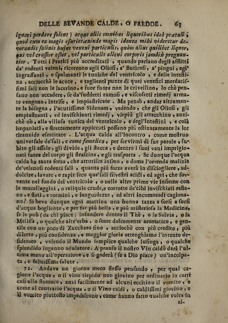 igtiax 't perdere folent ) atque aliis omnibus liquoribus ideò pratuìi i quod cura ea raagis efurietiexinde raagis idonea raihi videretur de- *vorandis falinis bujus veneni particulis, quàra alius quilibet liquor, qui vel crajjìor efiet > vel particulis alieni corporis jarndià pregnan- ti or . Tutti i Pratici più accreditati » quando parlano degli afflitti da’ rodenti veleni» ricorrono agli Oliofi » a’ Butirofi » a’ pingui » agi* ingrananti » e fpalmanti le tuniche cfel ventricolo » e delle intefti- na , acciocché le acute , e taglienti punte di quei venefici mordacif- fìmi Tali non le lacerino» e fuor fuora non le crivellino» Io che pen¬ dano non accadere» fe da’fuddetti ramofi » e vifcofetti rimedj’ arma¬ te vengono » intrife » e impiaftricate . Ma pensò » andar altramen¬ te la bifogna » l’acutifllmo Sidenam » vedendo, che gli Oliofi , gli empiaftranti , ed invifchianti rimedj , viepiù gli attacchino , anzi¬ ché ni>, alia villofa tunica dei ventricolo , e degl’inteftini , e colà impaniati » e (Erettamente appiccati pollano più oftinatamente la lor tirannide efercitare . L’acqua calda all’incontro » come meflruo univerfale deTali, e come famelica » per fervirmi di fue parole » fu*, bito gli affale » gli divide , gli fiacca , e dentro i Tuoi vani imprigio» nati fuora del corpo gli ftrafcina , egli trafporta . Se dunque l’acqua calda ha tanta forza , che attutifce infmo , e doma l’orrenda malizia de’velenofi rodenti Tali , quanta più forza averà in difciogliere , ad¬ dolcire , lavare » e rapir feco que’fali filvellri acidi » ed agri, che fov- vente nel fondo dei ventricolo , o nelle altre prime vie infieme con le mucellaggini , o reliquie crude,e corrotte de’cibi invifchiati retta- no » e flati, e termini » e languidezze » ed altri incommodi cagiona¬ no? Si beva dunque ogni mattina una buona tazza a forfi a forfl d’acqua bogliente » e per far più beila , e più mifleriofa la Medicina, fe le può (da chi piace j infondere dentro il Thè , o la Salvia , o la Meliffa , o qualche alcr’erba , o Teme dolcemente aromatico , e gen¬ tile con un poco di Zucchero fino , acciochè con più credito , più diletto , più confidenza , e maggior gloria ottenghiamo l’intento de- fiderato , volendo il Mondo femplice qualche 1 ufinga » o qualche fplendido inganno adulatore. A pranfo il noftro Vin caldo darà l’ul¬ tima mano all’operazione » e fi goderà ( fe a Dio piace ) un’incolpa¬ ta , e feliciffima falute . 72. Andava un giorno meco fleffo penfando » per qual ca¬ gione l’acqua » o il vino tiepido non giovino per ordinario in certi cab allo flomaco , anzi facilmente ad alcuni eccitino il vomito» e come al contrario l’acqua » 0 il Vino caldi, o caldiflìmi giovino , e il vomito piuttoflo impedifeono » come hanno facto qualche volta in al-