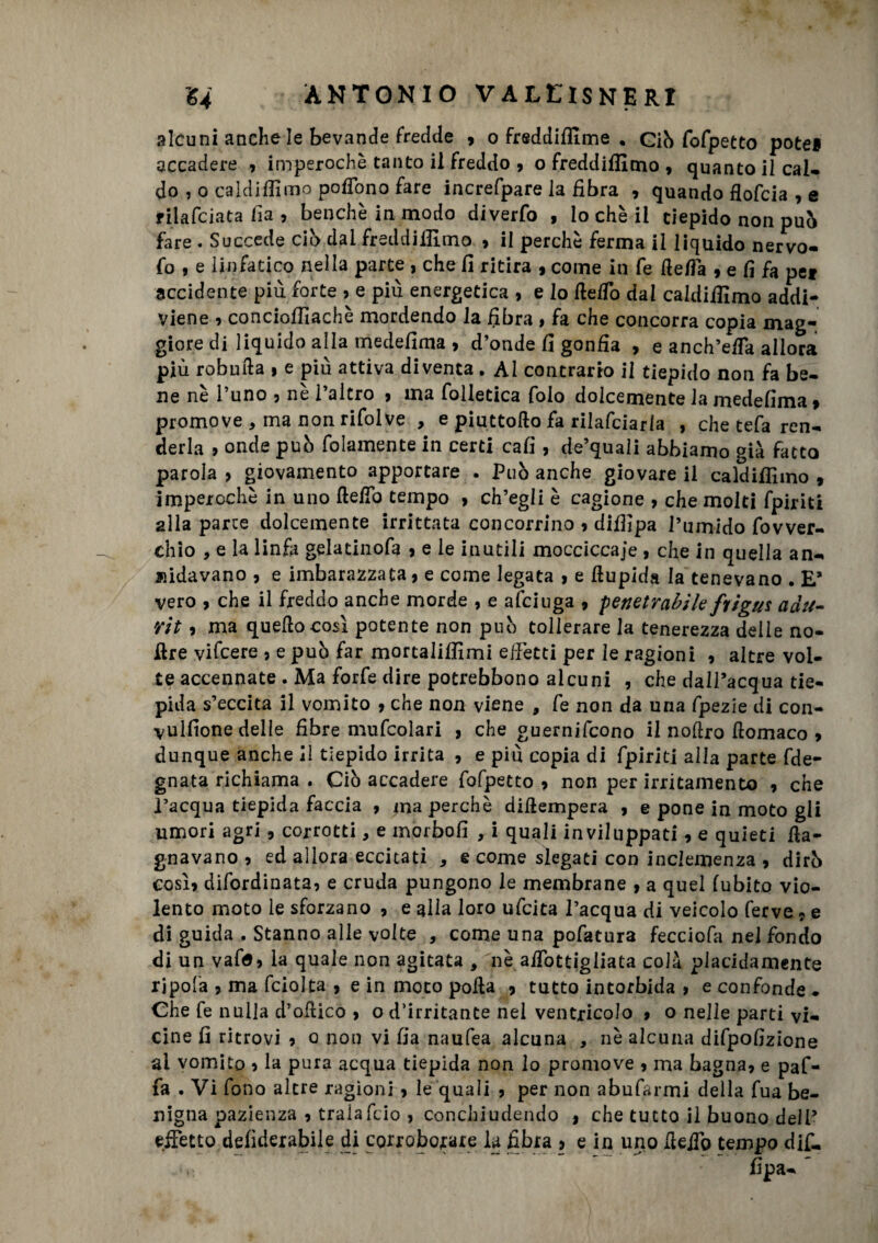 alcuni anche le bevande fredde » o frsddiffime . Giò fofpetto potè* accadere » imperochè tanto il freddo » o freddifilmo , quanto il cai- do , o caldiffimo poffono fare increfpare la fibra , quando flofcia , e filafciata fi a , benché in modo diverfo , lo che il tiepido non pub fare . Succede ciò dal freddiifimo » il perchè ferma il liquido nervo- fo , e linfatico nella parte , che fi ritira , come in fe beffa » e fi fa pei accidente più forte » e più energetica , e lo beffo dal caldiffimo addi¬ viene » concioffiachè mordendo la fibra , fa che concorra copia mag¬ giore di liquido alla medefima » d’onde fi gonfia , e anch’effa allora più robuba , e più attiva diventa. Al contrario il tiepido non fa be¬ ne nè l’uno » nè l’altro » ma folletica Colo dolcemente la medefima $ promove , ma non rifolve , e piuttobo fa rilafciarla , che tefa ren¬ derla 9 onde pub folamente in certi cafi , de’quali abbiamo già fatto parola > giovamento apportare . Può anche giovare il caldiffimo » imperochè in uno beffo tempo » ch’egli è cagione , che molti fpiriti alla parte dolcemente irrittata concorrino » diffipa l’umido fovver- chio , e la linfa gelatinofa » e le inutili mocciccaje , che in quella an¬ nidavano , e imbarazzata» e come legata > e fiupida la tenevano . E’ vero , che il freddo anche morde , e afciuga » penetrabile fi igus adtt- Yit 9 ma quello così potente non può tollerare la tenerezza delle no- bre vi (cere » e può far mortaliffimi effètti per le ragioni » altre vol¬ te accennate . Ma forfè dire potrebbono alcuni , che dall’acqua tie¬ pida s’eccita il vomito , che non viene , fe non da una fpezie di con- vulfione delle fibre mufcolari , che guernifcono il n.obro flomaco » dunque anche il tiepido irrita , e più copia di fpiriti alla parte fde- gnata richiama . Ciò accadere fofpetto » non per irritamento » che l’acqua tiepida faccia 9 ma perchè dibempera , e pone in moto gli umori agri * corrotti, e inorbofi , i quali inviluppati, e quieti ba¬ gnavano » ed allora eccitati , e come slegati con inclemenza , dirò così» difordinata» e cruda pungono le membrane , a quel (ubico vio¬ lento moto le sforzano 9 e alla loro ufcita l’acqua di veicolo ferve 9 e di guida , Stanno alle volte , come una pofatura fecciofa nel fondo di un vafa» la quale non agitata , nè aiTottigliata colà placidamente rjpofa 9 ma fcioJta , e in moto polla 9 tutto intorbida f e confonde . Che fe nulla d’ofiico > o d’irritante nel ventricolo 9 o nelle parti vi¬ cine fi ritrovi 9 o non vi fia naufea alcuna , nè alcuna difpofizione al vomito 9 la pura acqua tiepida non lo promove 9 ma bagna» e paf- fa . Vi fono altre ragioni » le quali » per non abufarmi della fua be¬ nigna pazienza » tralafcio > conchiudendo f che tutto il buono dell’ effetto defiderabile di corroborare la fibra » e in uno beffo tempo difi. fipa- *