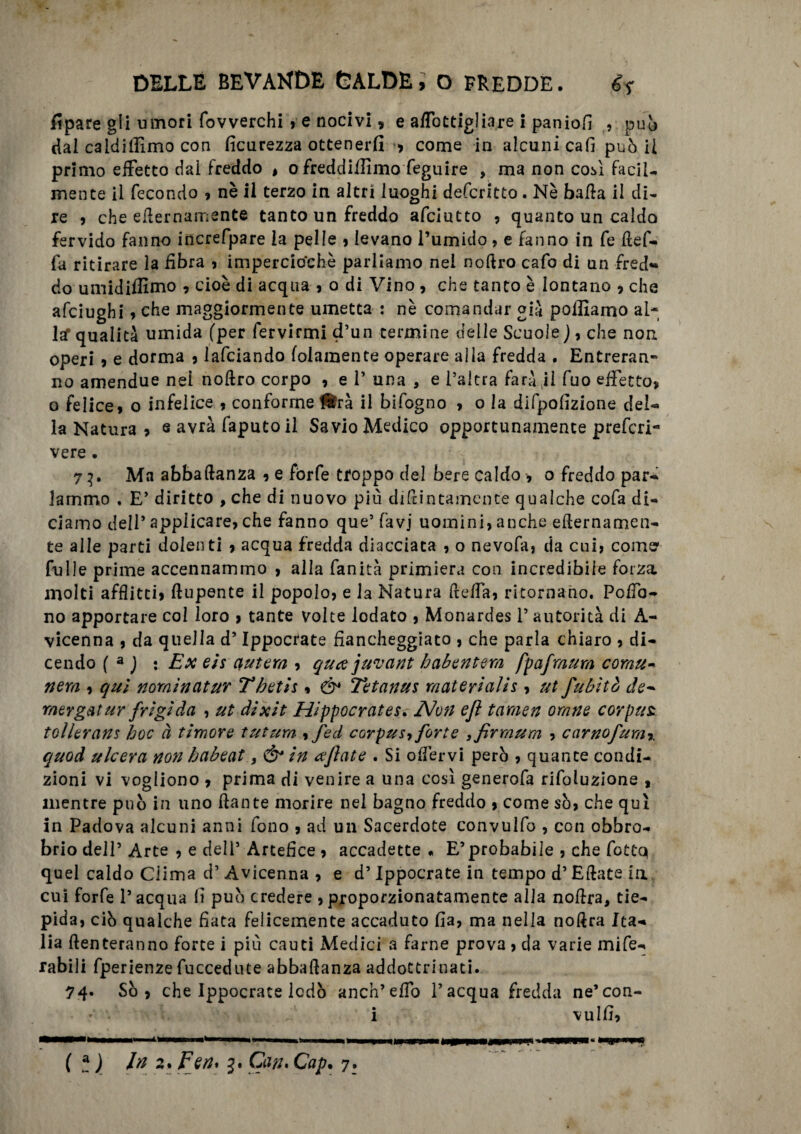 lipare gli umori fovverchi , e nocivi, e affottigliare i paniofl , pub dal caldiilimo con ficurezza ottenerli > come in alcuni cafi può il primo effetto dal freddo , o freddiamo feguire , ma non così facile mente il fecondo , nè il terzo in altri luoghi defcritto. Nè balla il di¬ re 9 che eternamente tanto un freddo afciutto , quanto un caldo fervido fanno increfpare la pelle , levano l’umido, e fanno in fe tef- fa ritirare la libra , impercio'chè parliamo nel notro cafo di un fred¬ do umidimmo , cioè di acqua , o di Vino , che tanto è lontano , che afciughi , che maggiormente umetta : nè comandar già polliamo al* laf qualità umida (per fervirmi d’un termine delle Scuole), che non operi , e dorma , lafciando folamente operare alla fredda . Entreran¬ no amendue nei notro corpo , e 1’ una , e l’altra farà il fuo effetto, o felice» o infelice , conforme ^rà il bifogno , o la difpofizione del- la Natura » e avrà faputoil Savio Medico opportunamente prefcri- vere . 7p Ma abbadanza » e forfè troppo del bere caldo , o freddo par¬ lammo , E’ diritto , che di nuovo più ditintamente qualche cofa di¬ ciamo dell’ applicare» che fanno que’ favj uomini, anche eternamen¬ te alle parti dolenti , acqua fredda diacciata , o nevofa, da cui» come' fu11 e prime accennammo , alla fanità primiera con incredibile forza molti afflitti, Aupente il popolo, e la Natura teffa, ritornano. Pota¬ no apportare col loro , tante volte lodato , Monardes 1’ autorità di A- vicenna , da quella d’Ippocrate fiancheggiato , che parla chiaro , di¬ cendo ( a ) : Ex eis autera , qua juvant babentera fpafraum cornu- nera , qui nomìnatur Tbetis , ò* Tetanus materialis, ut fubìtò de- raergatur frigida , ut dixit Hippocrates. A/on ejì taraen orane corpus tollerans hoc à timore futura , fed corpus, forte ,firmum , carnofura7. quod ulcera non habeat, & in tfjlate . Si oflèrvi però , quante condi¬ zioni vi vogliono , prima di venire a una cosi generofa rifoluzione , mentre può in uno tante morire nel bagno freddo , come sò, che qui in Padova alcuni anni fono , ad un Sacerdote convulfo , con obbro¬ brio dell5 Arte , e dell5 Artefice , accadette. E’probabile , che fotta quel caldo Clima d’ Avicenna , e d’Ippocrate in tempo d’Etate la cui forfè l’acqua lì può credere ,proporzionatamente alla notra, tie¬ pida, ciò qualche tata felicemente accaduto fia, ma nella notra Ita¬ lia tenteranno forte i più cauti Medici a farne prova , da varie mife- rabili fperienze fuccedute abbatanza addottrinati. 74* Sò , che Ippocrate lodò anch’effo l’acqua fredda ne’con- r' • i vulfi. ( A ) In 2. Peri* 3. Can> Cap. 7.