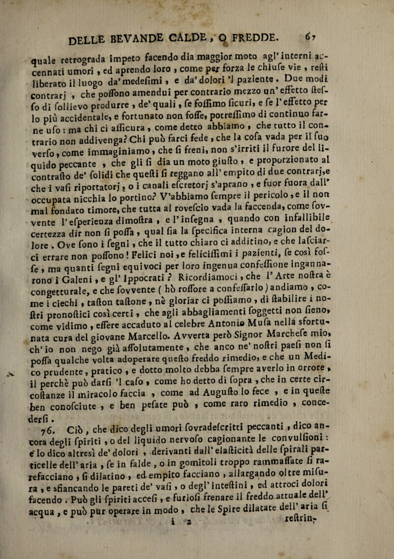 quale retrograda impeto facendo dia maggior moto agl* interni ac¬ cennati umori , ed aprendo loro , come pej forza le chiufe vie , redi liberato il luogo da’medefimi , e da’dolori’1 paziente . Due modi contrari * che polTono amendui per contrario mezzo un5 effetto ftef- fo di follievo produrre , de’quali, fe folfimo ficuri, e fe l’effetto per 10 più accidentale, e fortunato non foffe, pocrellìmo di continuo far¬ ne ufo • ma chi ci allìcura , come detto abbiamo , che tutto il con¬ trario non addivenga? Chi pub farci fede , che la cofa vada per il fu0 verfo, come immaginiamo, che fi freni, non s’irriti il furore del li¬ quido peccante , che glifi dia un moto giudo , e proporzionato ai contrailo de’ folidi che quelli fi reggano all’ empito di due contrarie che i vali riportatori, o i canali efcretorj s’aprano , e fuor fuora dall occupata nicchia lo portino? V’abbiàmo Tempre il pericolo, e il non mai fondaco timore, che tutta al rovefcio vada la faccenda, come lov- vente l’efperienza dimotlra , el’infegna , quando con infallibile certezza dir non fi poffa , qual fia la fpecifica interna ragion del do¬ lore . Ove fono i fegni, che il tutto chiaro ci additino, e che lafciar- ci errare non poffono ! Felici noi ,e feliciffimi i pazienti, fe così fof- fe , ma quanti fegni equivoci per loro ingenua confeffione inganna¬ rono i Galeni, e gl’ Ippocrati ? Ricordiamoci, che l’Arte noftra e congetturale, e che fovvente ( hb roffore a confettarlo) andiamo , co¬ me i ciechi , tallon tallone , nè gloriar ci polliamo , di ftabihre i no- ftri pronoflici cosi certi, che agli abbagliamenti foggetti non fieno, come vidimo , effe re accaduto al celebre Antonia Mufa nella sfortu¬ nata cura dei giovane Marcello. Avverta perb Signor Marchefe mio, eh’ io non nego già affolutamente , che anco ne’ nollri paefi non li poffa qualche volta adoperare quello freddo rimedio, e che un Medi¬ co prudente , pratico , e dotto molto debba Tempre averlo in orrore , 11 perchè pub darfi ’1 cafo , come ho detto di Copra :, che in certe cir- collanze il miracolo faccia , come ad Augullo lo fece , e in quelle ben conofciute , e ben pefate pub , come raro rimedio , conce- derfi • ' . j. 76. Cib , che dico degli umori fovradeferitei peccanti , dico an¬ cora deoli fpiriti ,o del liquido nervofo cagionante le convulfioni : e* lo dico altresì de’ dolori , derivanti dall’ elafticità delle fpirali par¬ ticelle dell’ aria , fe in falde , o in gomitoli troppo rammaflate fi ra¬ refavano , fi dilatino , ed empito facciano , allargando oltre mifu- ra , e sfiancando le pareti de’ vafi > 0 degl’ inteftini , ed attroci °or* facendo . Pub gli fpiriti accefi , e furiofi frenare il freddo attuale dell acqua , e pub pur operare in modo * che le Spire dilatate del^aria 1 X ‘ *