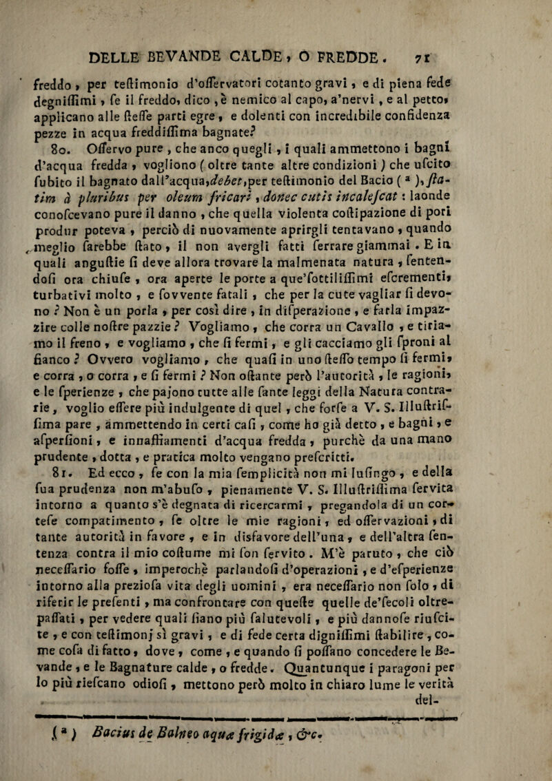 freddo > per tefiimonio d’offervatori cotanto gravi , e di piena fede degnilfimi , fe il freddo» dico , è nemico al capo, a’nervi , e al petto, applicano alle (lede parti egre , e dolenti con incredibile confidenza pezze in acqua freddifiìma bagnate? 80. Offervo pure , che anco quegli , i quali ammettono i bagni d’acqua fredda , vogliono ( oltre tante altre condizioni ) che ufcito fubito il bagnato dall’acqua,debet,per tefiimonio del Bacio ( a ),/la¬ tini à pluribui per oleum fricari , donec cutii incalejcat : laonde conofcevano pure il danno , che quella violenta cofiipazione di pori produr poteva , perciò di nuovamente aprirgli tentavano , quando ,, meglio farebbe fiato, il non avergli fatti ferrare giammai • E ia quali anguftie fi deve allora trovare la malmenata natura * fenten- dofi ora chiufe , ora aperte le porte a que’fottiliffimi efcrementi, turbativi molto , e fovvente fatali , che per la cute vagliar fi devo¬ no ? Non è un porla , per cosi dire , in difperazione , e farla impaz¬ zire colle nofire pazzie ? Vogliamo , che corra un Cavallo , e tiria¬ mo il freno , e vogliamo , che fi fermi, e gli cacciamo gli fproni ai fianco ? Ovvero vogliamo , che quafi in uno fiefib tempo fi fermi» e corra , a corra , e fi fermi ? Non oftante però l’autorità , le ragioni, e le fperienze , che pajono tutte alle fante leggi della Natura contra¬ rie , voglio edere piu indulgente di quel , che forfè a V. S. Illuftrif- fima pare , ammettendo in certi cafi , come ho già detto , e bagni, e afperfioni, e innaffiamenti d’acqua fredda , purché da una mano prudente > dotta , e pratica molto vengano prefcritti. 8r- Ed ecco , fe con la mia femplicità non mi Iufingo , e della fu a prudenza non m’abufo , pienamente V. S- Illufiriifima fervita intorno a quanto s’è degnata di ricercarmi , pregandola di un cor- tefe compatimento, fe oltre le mie ragioni, ed oiTervazioni, di tante autorità in favore, e in disfavore dell’una , e dell’altra fen- tenza contra il mio coftume mi fon fervito . M’è paruto , che ciò iieceffario folle , imperochè parlandoli d’operazioni , e d’efperienze intorno alla preziofa vita degli uomini , era neceffario non folo , di riferir le prefenti > ma confrontare con quelle quelle de’fecoli oltre- paffati, per vedere quali fiano piu falutevoli, e più dannofe riufci- te , e con tefiimonj sì gravi , e di fede certa digniifimi fiabilire, co¬ me cofa di facto » dove , come , e quando fi poffano concedere le Be¬ vande , e le Bagnature calde , o fredde * Quantunque i paragoni per lo più riefcano odiofi , mettono però molto in chiaro lume le verità del- ,(a ) Bacivi de Balneo aqua frigida, &c.