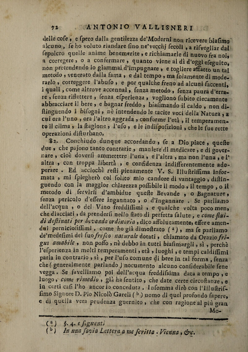 delle cole , e fpero dalla gentilezza de’Moderni non ricevere biadino alcuno , fé ho voluto riandare fino ne’vecchj fecoli , a rifvealìar dal fepolcro quelle anime benemerite , e richiamarle di nuovo^fra noi, a corregere, o a confermare, quanto viene al dì d’oggi efeguito, non pretendendo io giammai d’impugnare , e togliere affatto un tal metodo , venerato dalla fama , e dal tempo , ma folamente di mode¬ rarlo , correggere l’abufo , e por qualche freno ad alcuni faccenti, 1 quali y come altrove accennai, fenza. metodo , lenza paura d’erra¬ re , fenza riflettere , fenza efperienza , vogliono fubito ciecamente abbracciare il bere , e bagnar freddo , biaiìmando il caldo , non di- ttinguendo i bifogni, nè intendendo le tacite voci della Natura , a cui ora l’uno , ora l’altro aggrada , conforme l’età , il temperamen¬ to il clima, la ftagione , l’ufo, e le indifpoflzioni , che le fue rette operazioni di ft urbano, 82. Conchiudo dunque accordando, fe a Dio piace , quelle due , che pajono tanto contrarie , maniere di medicare , e di gover¬ nare , cioè doverli ammettere l’una , e l’altra , ma non l’una , e P altra , con troppa liberta , e confidenza indifferentemente ado¬ perare . Ed acciochè retti pienamente V. S. Illuftriffima infor¬ mata , mi fpiegherò col folito mio candore di vantaggio , diftin- guendo con la maggior chiarezza poffibiie il modo , il tempo , o il metodo di fervir/i d’ambidue quelle Bevande , o Bagnature, lenza pericolo d edere ingannato , o d’ingannare . Se parliamo dell acqua , o del Vino freddiflimi , e qualche volta poco men, che diacciati , da prenderli nello ttato di perfetta falute , e come flui¬ di definititi per bevanda ordinami, dico aflolutamente, eiTere amen- dui peinicioiillnni 9 come ho già dicnottrato f a ) , ma fe parliamo de’medefimi del fuo frefco naturale dotati, chiamato da Orazio fri- gus amabile , non poSo , nè debbo in tutti biafìmargli, sì , perchè l’efperienza in molti temperamenti, età , luoghi , e tempi caldiffimi parla in contrario , sì , per l’ufo comune di bere in tal forma , fenza chef generalmente parlando ) nocumento alcuno conliderabile Tene vegga. Se favelliamo poi dell’acqua freddifsima data a tempo , e luogo , come rimedio , già ha fentito , che date certe circottanze , e in certi cafi l’ho ancor io conceduta . Infomrna dirò con l’Uluftrif- fimo Signore D. Pio Nicolò Gareli ( b ) uomo di quel profondo fapere, e di quella vera prudenza guernito , che con ragione al più oran Mo- (a j §. 4. e figlienti , . '. (b j In una favi a Lettera a me ferina . Vienna, &c.