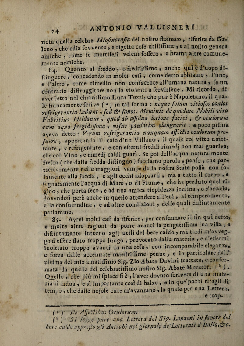 nota quella celebre Idiofincrafta del nodro ftomaco , riferita da (Sa¬ leno , che odia fovvente , e rigetta cofe utilifilme , e ai nodro genere amiche , come fe mortiferi veleni Mero > e brama altre comune¬ mente nemiche. x 84. Quanto ai freddo » o freddiamo 9 anche qui e d’uopo di- din°uere 9 concedendo in molti cali * come detto abbiamo 9 l’uno, e l’altro» come rimedio non confacente all’umana natura 9 feun contrario didruggitore non la violenti a fervirfene . Mi ricordo , di aver letto nel chiariffimo Luca Tozzi, che pur è Napoletano, il qua¬ le francamente feri ve ( a ) in tal forma : ncque folum vitiofos oculos refrigeranti a leedunt ,fed & fanos. Meminit de qnodam Nobili viro Fabritius Hildanus , quod ab ajfidua lotione facieì , & oculorum cura aqua frigidlffima 9 vifus paulatim elanguerìt : e poco prima aveva detto : Vcrum refrigerantia nunquatn affc&is oculorum pro- fucre 9 apportando il calod’un Villano 9 il quale col vitto umet¬ tante 9 e refrigerante 9 e con edemi freddi rimedj non mai guariva» che col Vino 9 e rimedj caldi guarì . Se poi dell’acqua naturalmente 'frefea (che dalla fredda didinguo J facciamo parola , penfo 9 che par¬ ticolarmente nelle maggiori vampe della nodra State pofla non fo- jamente alla faccia , e agli occhi adoprarfi 9 ma a tutto il corpo , e Lunatamente l’acqua di Mare 9 o di Fiume 9 che ha perduto quel ri¬ gido 9 che porta feco 9 e ad una amica tiepidezza inclina , o s’accoda» dovendoli però anche in quedo attendere all’età » ai temperamento, alla confuetudine , e ad altre condizioni » delle quali didimamente parlammo. < x 8f. Avrei molti cali da riferire9 per confermare il fin qui dett09 e molte altre ragioni da porre avanti la purgacilfima fua vida , e didintamente intorno agli utili del bere caldo 9 ma tardi m avveg¬ go d’edere dato troppo lungo $ provocato dalla materia , e d eflermi inoltrato troppo avanti in una cofa 9 con incomparabile eleganza» e forza dalle accennate maedrifiìme penne, e in particolare dall* ultima del mio amatiilìmo Sig. Zio Abate Davini trattata, e confer¬ mata da quella del celebratifiìmo nodro Sig. Abate Muratori ( b J . Qaello » che più mi fpiace fi è , l’aver dovuto fcrivere di una mate¬ ria sì ardua 9 e sì importante cosi di balzo 9 e in que pochi ritagli di tempo 9 che dalle nojofe cure m’avanzano 9 la quale per una Lettera» e trop- ( a y J)t Affetti bus Oculorura. (kj Si legge pure una Lettera del Sig» Lanzoni in favore del leve caldo appreso gli Antichi nel giornale de' Letterati d Italiane*