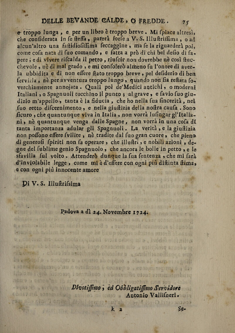 ^ troppo lunga , e per un libro è troppo breve . Mi (piace altresì, che confederata in fé defla , parerà forfè a V. S. Iliudrifìlma , o ad alcun’altro una faflidiofiffima feccaggine , ma fe la riguarderà poi, come cofa nata di fuo comando , e fatta a prò di chi bel defio di fa» pere , e di vivere rifcalda il petto , riufcir non dovrebbe nè così dtic- chevole , nè di mal grado , e mi confolerò almeno fu l’onore di aver¬ la ubbidita e di non edere flato troppo breve , pei defiderio di ben fervida , nè per avventura troppo lungo , quando non fia reftata fo- verchiamente annojata . Quali poi de’Medici antichi, o moderni Italiani , o Spagnuoli tocchino il punto j al grave , e favio fuo giu¬ dizio m’appello , tanta è la fiducia , che ho nella fua fincerità , nei, fuo retto difcernimento , e nella giuflizia della noflra caufa . Sono fìcuro > che quantunque viva in Italia , non vorrà lufingar gl’Italia- ni, nè quantunque venga dalle Spagne, non vorrà in una cofa di tanta importanza adular gli Spagnuoli. La verità , e la giuflizia non poffono e/Tere fvilite , nè tradite dal fuo gran cuore , che piena di generofi fpiriti non fa operare , che illuflrì, e nobili azioni , de¬ gne del fublime genio Spagnuolo , che ancora le bolle in petto , e le sfavilla fui volto • Attenderò dunque la fua fentenza , che mi farà d’inviolabile legge , come mi è d’edere con ogni più diflinta dima, e con ogni più innocente amore pi V. S. Illudrifsima , ' Padova a dì 24. Novembre 1724. Dhottjfirao, ed Oblìigatiflìmo Servidore Antonio Vallifneri#