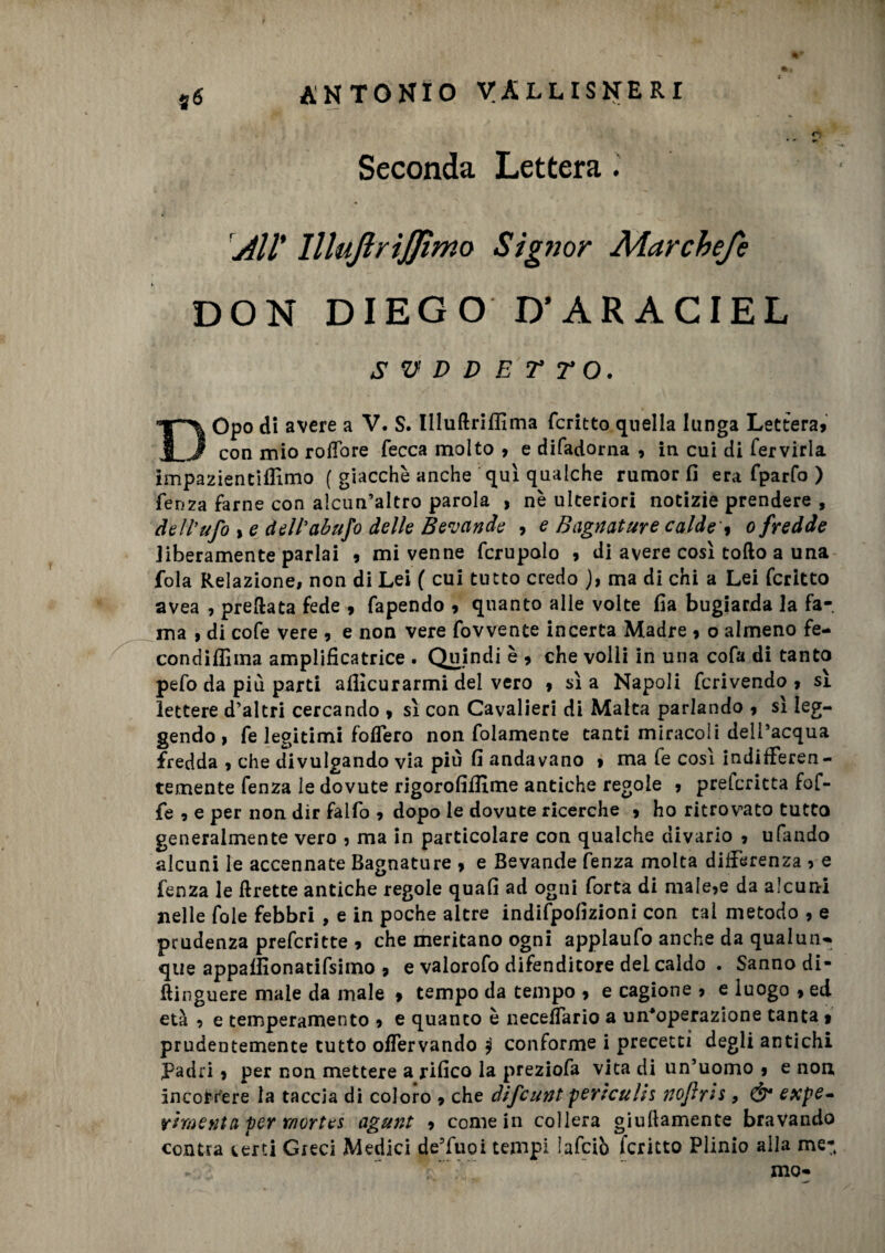 * - **■ Seconda Lettera. All' lllujìrijjìmo Signor Mar chef e DON DIEGO D’ARACIEL SUDDETTO. DOpo di avere a V. S. Illuftriflìma fcritto quella lunga Lettera» con mio rofTore fecca molto , e difadorna , in cui di fervida impazientiflìmo ( giacche anche qui qualche rumor fi era fparfo ) fenza farne con alcun’altro parola , nè ulteriori notizie prendere , dell'ufo % e dell'abufo delle Bevande , e Bagnature calde', o fredde liberamente parlai 9 mi venne fcrupolo » di avere così collo a una fola Relazione, non di Lei ( cui tutto credo ), ma di chi a Lei fcritto avea , predata fede » fapendo » quanto alle volte fia bugiarda la fa¬ ma , di cofe vere , e non vere fovvente incerta Madre 9 o almeno fe- condiflìma ampllficatrice . Quindi è » che volli in una cofa di tanto pefo da più parti afiìcurarmi del vero » sì a Napoli fcrivendo , sì lettere d’altri cercando » sì con Cavalieri di Malta parlando ? sì leg¬ gendo i fe legitimi fodero non fidamente tanti miracoli dell’acqua fredda , che divulgando via più fi andavano » ma fe così indifferen¬ temente fenza le dovute rigorofiffime antiche regole 9 prelcritta fof- fe 9 e per non dir falfo , dopo le dovute ricerche 9 ho ritrovato tutto generalmente vero 3 ma in particolare con qualche divario 9 ufando alcuni le accennate Bagnature 9 e Bevande fenza molta differenza 3 e fenza le lìrette antiche regole quafi ad ogni forta di male3e da alcuni nelle fole febbri , e in poche altre indifpofizioni con tal metodo , e prudenza prefcritte 9 che meritano ogni applaufo anche da qualun* que appafiionatifsimo » e valorofo difenditore dei caldo . Sanno di- ftinguere male da male » tempo da tempo 9 e cagione 9 e luogo 9 ed età 9 e temperamento 9 e quanto è neceffario a un’operazione tanta » prudentemente tutto offervando jj conforme i precetti degli antichi padri 9 per non mettere a rifico la preziofa vita di un’uomo 9 e non incorrere la taccia di coloro 9 che difcunt perìcuhs nofr'ts, Ó* expe- vimenta per r/iortes agunt 9 come in collera giuftamente bravando contra certi Greci Medici de’fuoi tempi Iafciò fcritto Plinio alla me- \. mo-