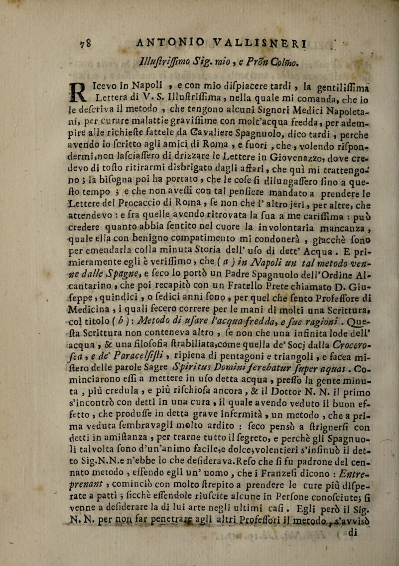 JlluJìriJJìrao Sig. mio, e Pron Cofano. Ricevo in Napoli , e con mio difpiacere tardi , la gentiliflima Lettera di V. S. Illuftriffima , nella quale mi comanda, che io le deferiva il metodo , che tengono alcuni Signori Medici Napoleta¬ ni, per curare malattiegrayiffime con molt’acqua fredda, per adem¬ pire alle richiede fattele da Cavaliere Spagnuolo, dico tardi , perche avendo io fcritto agli amici di Roma , e fuori ,che , volendo rifpon- tlermiinon Jafciaflero di drizzare le Lettere in Giovenazzo, dove cre¬ devo di tofio ritirarmi disbrigato dagli affari, che qui mi trattengo¬ no 3 la bifogna poi ha portato , che le cofe fi dilungafTero fino a que¬ llo tempo 3 e che non avelli con tal penfiere mandato a prendere le Lettere del Procaccio di Roma , fe non che 1’ altro jeri, per altre, che attendevo : e fra quelle avendo ritrovata la fua a me cariflìma : pub credere quanto abbia fentito nel cuore la involontaria mancanza , quale ella con benigno compatimento mi condonerà , giacché fono per emendarla colla minuta Storia dell5 ufo di dett’ Acqua . E pri¬ mieramente egli è verifiimo, che ( a ) in Napoli un tal metodo ven¬ ne dalle Spagne, e feco io portò un Padre Spagnuolo dell’Ordine AU cantarino , che poi recapitò con un Fratello Prete chiamato D. Giu¬ seppe , quindici , o Tedici anni fono , per quel che Tento ProfefTore di Medicina , i quali fecero correre per le mani di molti una Scrittura, col titolo ( b ) : Metodo di ufare l'acqua fredda* e fue ragioni . Que¬ lla Scrittura non conteneva altro , fe non che una infinita lode deli’ acqua , Se una fiiofofia flrabiliata,cóme quella de’ Socj dalla Crocero- fea » e de' Paraceljijìi , ripiena di pentagoni e triangoli, e facea mi¬ fiero delle parole Sagre Spiritus Dominiferebatur fuper aquat. Co¬ minciarono efiì a mettere in ufo detta acqua , prefTo la gente minu¬ ta , più credula , e più rifehiofa ancora, & il Dottor N. N. il primo s’incontrò con detti in una cura , il quale avendo veduto il buon ef¬ fetto , che produffe in detta grave infermità » un metodo , che a pri¬ ma veduta fembravagli molto ardito : feco pensò a firignerfi con detti in amiflanza , per trarne tutto il fegreto, e perchè gli Spagnuo- li talvolta fono d’un’animo facile,e dolcejvolentieri s’infinuò il det¬ to Sig.N.N.e n’ebbe lo che defiderava.Refo che fi fu padrone del cen- nato metodo , eifendo egli un’ uomo > che i Franzefì dicono : Entre- prenant , cominciò con molto firepito a prendere le cure più difpe- rate a patti * ficchè effendole riufeite alcune in Perfone conofciute* fi venne a defiderare la di lui arte negli ultimi cafi * Egli però il Sfa. N. N. per non far penetratagli altri Pjpfefibri il metodo Ravvisò di